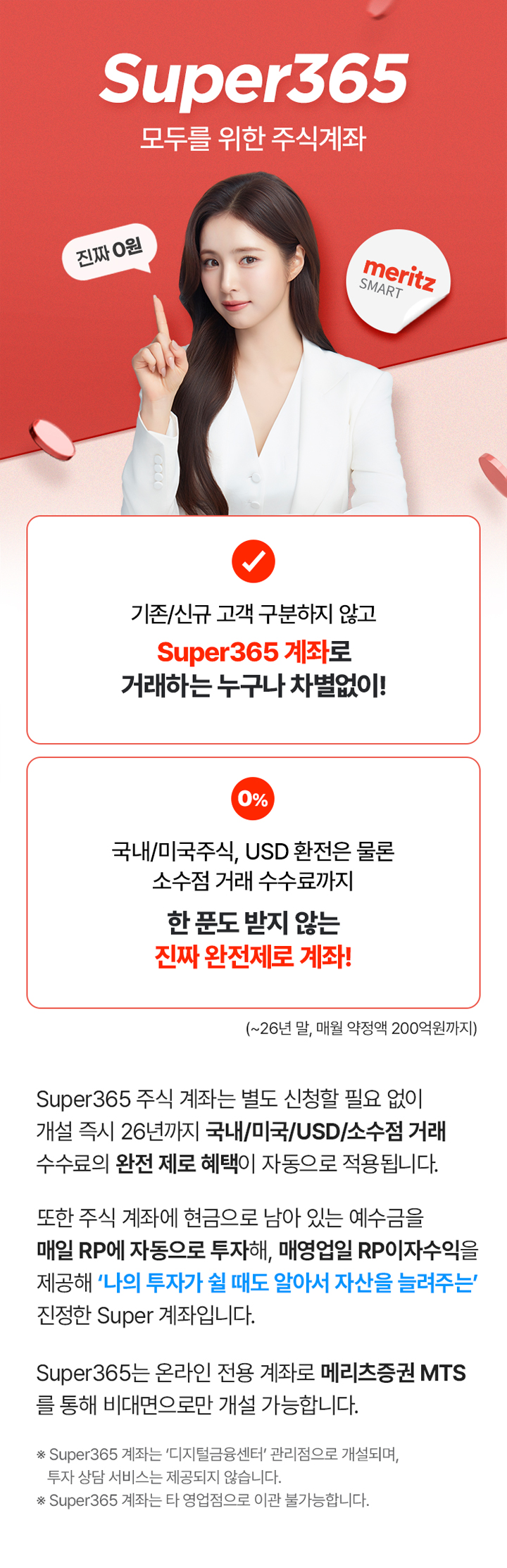 Super365 모두를 위한 주식계좌. 기존/신규 고객 구분하지 않고 Super365 계좌로 거래하는 누구나 차별없이! 국내/미국주식, USD 환전은 물론 소수점 거래 수수료까지 한 푼도 받지 않는 진짜 완전제로 계좌!(~26년 말, 매월 약정액 200억원까지) Super365 주식 계좌는 별도 신청할 필요 없이 개설 즉시 26년까지 국내/미국/USD/소수점 거래 수수료의 완전 제로 혜택이 자동으로 적용됩니다. 또한 주식 계좌에 현금으로 남아 있는 예수금을 매일 RP에 자동으로 투자해, 매영업일 RP이자수익을 제공해 '나의 투자가 쉴 때도 알아서 자산을 늘려주는' 진정한 Super 계좌입니다. Super365는 온라인 전용 계좌로 메리츠증권 MTS를 통해 비대면으로만 개설 가능합니다. * Super365 계좌는 '디지털금융센터'관리점으로 개설되며, 투자 상담 서비스는 제공되지 않습니다. * Super365 계좌는 타 영업점으로 이관 불가능합니다.