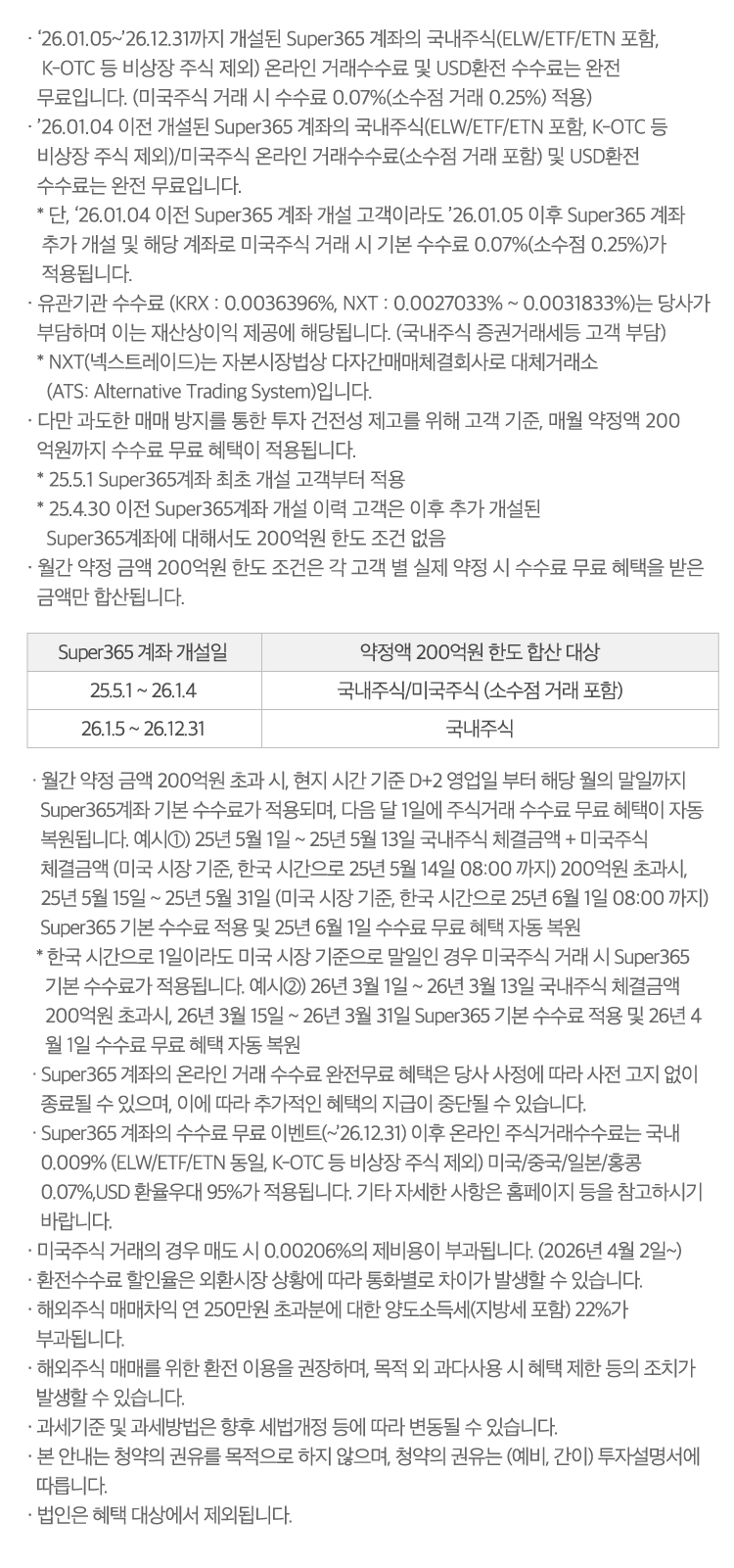 
                · ‘26.01.05~’26.12.31까지 개설된 Super365 계좌의 국내주식(ELW/ETF/ETN 포함,    K-OTC 등 비상장 주식 제외) 온라인 거래수수료 및 USD환전 수수료는 완전  무료입니다. (미국주식 거래 시 수수료 0.07%(소수점 거래 0.25%) 적용)  
                · ’26.01.04 이전 개설된 Super365 계좌의 국내주식(ELW/ETF/ETN 포함, K-OTC 등   비상장 주식 제외)/미국주식 온라인 거래수수료(소수점 거래 포함) 및 USD환전   수수료는 완전 무료입니다.
                  * 단, ‘26.01.04 이전 Super365 계좌 개설 고객이라도 ’26.01.05 이후 Super365 계좌    추가 개설 및 해당 계좌로 미국주식 거래 시 기본 수수료 0.07%(소수점 0.25%)가    적용됩니다.  
                · 유관기관 수수료 (KRX : 0.0036396%, NXT : 0.0027033% ~ 0.0031833%)는 당사가  부담하며 이는 재산상이익 제공에 해당됩니다. (국내주식 증권거래세등 고객 부담)
                  * NXT(넥스트레이드)는 자본시장법상 다자간매매체결회사로 대체거래소
                    (ATS: Alternative Trading System)입니다.
                · 다만 과도한 매매 방지를 통한 투자 건전성 제고를 위해 고객 기준, 매월 약정액 200
                  억원까지 수수료 무료 혜택이 적용됩니다. 
                  * 25.5.1 Super365계좌 최초 개설 고객부터 적용 
                  * 25.4.30 이전 Super365계좌 개설 이력 고객은 이후 추가 개설된
                    Super365계좌에 대해서도 200억원 한도 조건 없음
                · 월간 약정 금액 200억원 한도 조건은 각 고객 별 실제 약정 시 수수료 무료 혜택을 받은 
                  금액만 합산됩니다. 
                  Super365 계좌 개설일(25.5.1 ~ 26.1.4): 약정액 200억원 한도 합산 대상(국내주식/미국주식 (소수점 거래 포함))
                  Super365 계좌 개설일(26.1.5 ~ 26.12.31): 약정액 200억원 한도 합산 대상(국내주식)
                  · 월간 약정 금액 200억원 초과 시, 현지 시간 기준 D+2 영업일 부터 해당 월의 말일까지 
                  Super365계좌 기본 수수료가 적용되며, 다음 달 1일에 주식거래 수수료 무료 혜택이 자동 
                  복원됩니다.예시①) 25년 5월 1일 ~ 25년 5월 13일 국내주식 체결금액 + 미국주식 
                  체결금액 (미국 시장 기준, 한국 시간으로 25년 5월 14일 08:00 까지) 200억원 초과시, 
                  25년 5월 15일 ~ 25년 5월 31일 (미국 시장 기준, 한국 시간으로 25년 6월 1일 08:00 까지) 
                  Super365 기본 수수료 적용 및 25년 6월 1일 수수료 무료 혜택 자동 복원
                * 한국 시간으로 1일이라도 미국 시장 기준으로 말일인 경우 미국주식 거래 시 Super365 
                   기본 수수료가 적용됩니다.예시②) 26년 3월 1일 ~ 26년 3월 13일 국내주식 체결금액 
                   200억원 초과시, 26년 3월 15일 ~ 26년 3월 31일 Super365 기본 수수료 적용 및 26년 4
                   월 1일 수수료 무료 혜택 자동 복원
               · Super365 계좌의 온라인 거래 수수료 완전무료 혜택은 당사 사정에 따라 사전 고지 없이 
                  종료될 수 있으며, 이에 따라 추가적인 혜택의 지급이 중단될 수 있습니다.
               · Super365 계좌의 수수료 무료 이벤트(~’26.12.31) 이후 온라인 주식거래수수료는 국내 
                  0.009% (ELW/ETF/ETN 동일, K-OTC 등 비상장 주식 제외) 미국/중국/일본/홍콩 
                  0.07%,USD 환율우대 95%가 적용됩니다. 기타 자세한 사항은 홈페이지 등을 참고하시기 
                  바랍니다.
               · 미국주식 거래의 경우 매도 시 0.00206%의 제비용이 부과됩니다. (2026년 4월 2일~)
               · 환전수수료 할인율은 외환시장 상황에 따라 통화별로 차이가 발생할 수 있습니다.
               · 해외주식 매매차익 연 250만원 초과분에 대한 양도소득세(지방세 포함) 22%가 
                 부과됩니다. 
               · 해외주식 매매를 위한 환전 이용을 권장하며, 목적 외 과다사용 시 혜택 제한 등의 조치가 
                 발생할 수 있습니다.
               · 과세기준 및 과세방법은 향후 세법개정 등에 따라 변동될 수 있습니다.
               · 본 안내는 청약의 권유를 목적으로 하지 않으며, 청약의 권유는 (예비, 간이) 투자설명서에 
                 따릅니다.
               · 법인은 혜택 대상에서 제외됩니다.
                