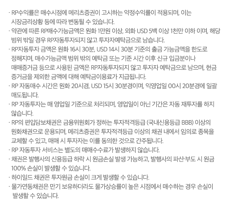  
                · RP수익률은 매수시점에 메리츠증권이 고시하는 약정수익률이 적용되며, 이는 
                시장금리상황 등에 따라 변동될 수 있습니다.
                · 약관에 따른 RP매수가능금액은 원화 1만원 이상, 외화 USD 5백 이상 1천만 이하 이며, 해당 
                범위 밖일 경우 RP자동투자되지 않고 투자자예탁금으로 남습니다.
                · RP자동투자 금액은 원화 16시 30분, USD 14시 30분 기준의 출금 가능금액을 한도로 
                정해지며, 매수가능금액 범위 밖의 예탁금 또는 기준 시간 이후 신규 입금분이나 
                매매증거금 등으로 사용된 금액은 RP자동투자되지 않고 투자자 예탁금으로 남으며, 현금 
                증거금을 제외한 금액에 대해 예탁금이용료가 지급됩니다.
                · RP 자동매수 시간은 원화 20시경, USD 15시 30분경이며, 익영업일 00시 20분경에 일괄 
                매도됩니다.
                · RP 자동투자는 매 영업일 기준으로 처리되며, 영업일이 아닌 기간은 자동 재투자를 하지 
                않습니다.
                · RP의 편입담보채권은 금융위원회가 정하는 투자적격등급 (국내신용등급 BBB) 이상의 
                원화채권으로 운용되며, 메리츠증권은 투자적격등급 이상의 채권 내에서 임의로 종목을 
                교체할 수 있고, 매매 시 투자자는 이를 동의한 것으로 간주됩니다.
                · RP 자동투자 서비스는 별도의 매매수수료가 발생하지 않습니다.
                · 채권은 발행사의 신용등급 하락 시 원금손실 발생 가능하고, 발행사의 파산∙부도 시 원금 
                100% 손실이 발생할 수 있습니다.
                · 하이일드 채권은 투자원금 손실이 크게 발생할 수 있습니다.
                · 물가연동채권은 만기 보유하더라도 물가상승률이 높은 시점에서 매수하는 경우 손실이 
                발생할 수 있습니다.
                
