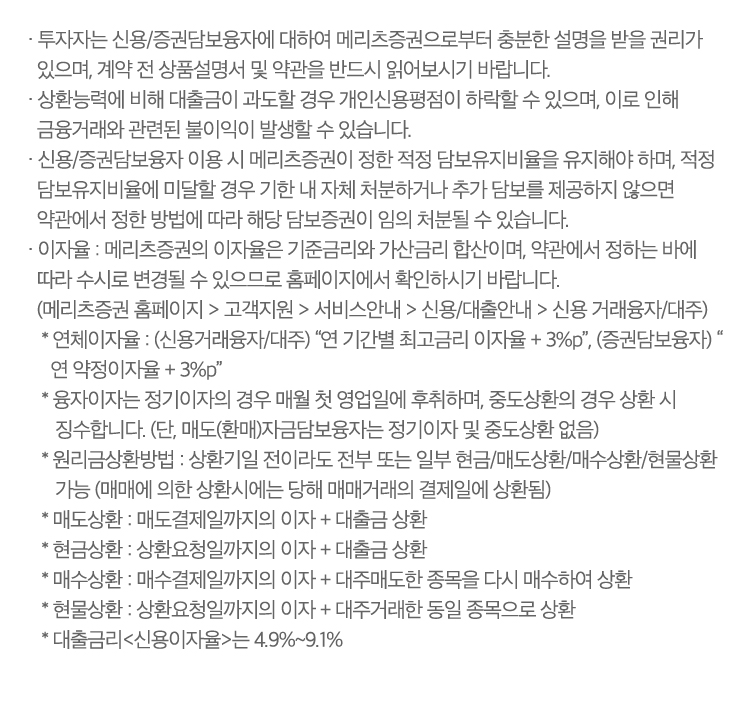 
                    · 투자자는 신용/증권담보융자에 대하여 메리츠증권으로부터 충분한 설명을 받을 권리가 
                    있으며, 계약 전 상품설명서 및 약관을 반드시 읽어보시기 바랍니다.
                  · 상환능력에 비해 대출금이 과도할 경우 개인신용평점이 하락할 수 있으며, 이로 인해 
                    금융거래와 관련된 불이익이 발생할 수 있습니다.
                  · 신용/증권담보융자 이용 시 메리츠증권이 정한 적정 담보유지비율을 유지해야 하며, 적정 
                    담보유지비율에 미달할 경우 기한 내 자체 처분하거나 추가 담보를 제공하지 않으면 
                    약관에서 정한 방법에 따라 해당 담보증권이 임의 처분될 수 있습니다.
                  · 이자율 : 메리츠증권의 이자율은 기준금리와 가산금리 합산이며, 약관에서 정하는 바에 
                    따라 수시로 변경될 수 있으므로 홈페이지에서 확인하시기 바랍니다.
                    (메리츠증권 홈페이지 > 고객지원 > 서비스안내 > 신용/대출안내 > 신용 거래융자/대주)
                     * 연체이자율 : (신용거래융자/대주) “연 기간별 최고금리 이자율 + 3%p”, (증권담보융자) “
                       연 약정이자율 + 3%p”
                     * 융자이자는 정기이자의 경우 매월 첫 영업일에 후취하며, 중도상환의 경우 상환 시 
                        징수합니다. (단, 매도(환매)자금담보융자는 정기이자 및 중도상환 없음)
                     * 원리금상환방법 : 상환기일 전이라도 전부 또는 일부 현금/매도상환/매수상환/현물상환 
                        가능 (매매에 의한 상환시에는 당해 매매거래의 결제일에 상환됨)
                     * 매도상환 : 매도결제일까지의 이자 + 대출금 상환
                     * 현금상환 : 상환요청일까지의 이자 + 대출금 상환
                     * 매수상환 : 매수결제일까지의 이자 + 대주매도한 종목을 다시 매수하여 상환
                     * 현물상환 : 상환요청일까지의 이자 + 대주거래한 동일 종목으로 상환
                     * 대출금리<신용이자율>는 4.9%~9.1%                   
                        