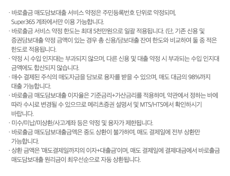 
                    · 바로출금 매도담보대출 서비스 약정은 주민등록번호 단위로 약정되며, 
                    Super365 계좌에서만 이용 가능합니다.
                  · 바로출금 서비스 약정 한도는 최대 5천만원으로 일괄 적용됩니다. (단, 기존 신용 및 
                    증권담보대출 약정 금액이 있는 경우 총 신용/담보대출 잔여 한도와 비교하여 둘 중 적은 
                    한도로 적용됩니다.
                  · 약정 시 수입 인지대는 부과되지 않으며, 다른 신용 및 대출 약정 시 부과되는 수입 인지대 
                    금액에도 합산되지 않습니다.
                  · 매수 결제된 주식의 매도자금을 담보로 융자를 받을 수 있으며, 매도 대금의 98%까지 
                    대출 가능합니다.
                  · 바로출금 매도담보대출 이자율은 기준금리+가산금리를 적용하며, 약관에서 정하는 바에 
                    따라 수시로 변경될 수 있으므로 메리츠증권 설명서 및 MTS/HTS에서 확인하시기 
                    바랍니다.
                  · 미수/미납/미상환/사고계좌 등은 약정 및 융자가 제한됩니다.
                  · 바로출금 매도담보대출금액은 중도 상환이 불가하며, 매도 결제일에 전부 상환만 
                    가능합니다.
                  · 상환 금액은 ‘매도결제일까지의 이자+대출금’이며, 매도 결제일에 결제대금에서 바로출금 
                    매도담보대출 원리금이 최우선순으로 자동 상환됩니다.             
                    