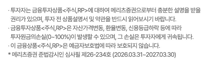 
                    · 투자자는 금융투자상품<주식,RP>에 대하여 메리츠증권으로부터 충분한 설명을 받을 
                    권리가 있으며, 투자 전 상품설명서 및 약관을 반드시 읽어보시기 바랍니다.
                  · 금융투자상품<주식,RP>은 자산가격변동, 환율변동, 신용등급하락 등에 따라 
                    투자원금의손실(0~100%)이 발생할 수 있으며, 그 손실은 투자자에게 귀속됩니다.
                  · 이 금융상품<주식,RP>은 예금자보호법에 따라 보호되지 않습니다.
                  * 메리츠증권 준법감시인 심사필 제26-234호 (2026.03.31~2027.03.30)                  
                    