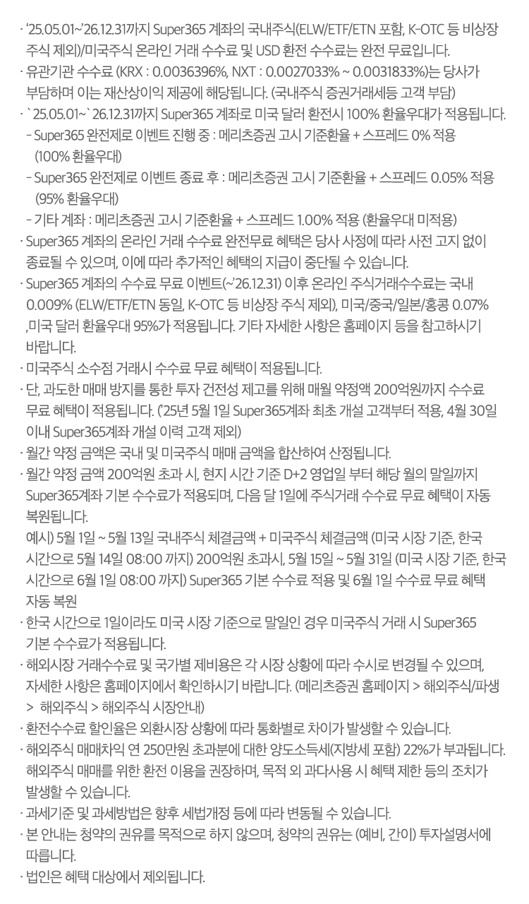 · 2025.05.01 ~ 2026.12.31까지 Super365 계좌의 국내주식(ELW/ETF/ETN포함, K-OTC 등 비상장 주식 제외)/미국주식 온라인 거래 수수료는 완전무료입니다.

                · 유관기관 수수료(KRX : 0.0036396%, NXT : 0.0027033% ~ 0.0031833%)는 당사가 부담하며 이는 재산상 이익제공에 해당됩니다.(국내주식 증권거래세등 고객부담)

                · 2024.05.01 ~ 2026.12.31까지 Super365 계좌로 미국달러 환전 시 100% 환율우대가 적용됩니다.
                    - Super365 완전제로 이벤트 진행 중 : 메리츠증권 매매기준 고시환율 ± 스프레드 0% 적용 (100% 환전우대)
                    - Super365 완전제로 이벤트 종료 후 : 메리츠증권 매매기준 고시환율 ± 스프레드 0.05% 적용 (95% 환전우대)
                    - 기타 계좌 : 메리츠증권 매매기준 고시환율 ± 스프레드 1.00% 적용 (환전우대 미적용)
                
                · Super365 계좌의 온라인 거래 수수료 완전무료 혜택은 당사 사정에 따라 사전 고지 없이 종료될 수 있으며, 이에 따라 추가적인 혜택의 지급이 중단될 수 있습니다.

                · Super365 계좌의 수수료 무료 이벤트(~2026.12.31) 이후 온라인 주식거래수수료는 국내 0.009%(ELW/ETF/ETN동일/ 단, K-OTC 등 비상장 주식 제외), 미국,중국,일본,홍콩 0.07% (미국 매도시 0.00278% 제비용발생), 미국달러 환율우대 95%가 적용됩니다. 기타 자세한 사항은 홈페이지 등을 참고하시기 바랍니다.
                · 미국주식 소수점 거래시 수수료 무료 혜택이 적용됩니다.
                · 단, 과도한 매매 방지를 통한 투자 건전성 제고를 위해 매월 약정액 200억원까지 수수료 무료 혜택이 적용됩니다.('25년 5월 30일 Super365계좌 최초 개설 고객부터 적용, 4월 30일 이내 Super365계좌 개설 이력 고객 제외')
                · 월간 약정 금액은 국내 및 미국주식 매매 금액을 합산하여 산정됩니다.
                · 월간 약정 금액 200억원 초과 시, 현지 시간 기준 D+2 영업일 부터 해당 월의 말일까지 Super365계좌 기본 수수료가 적용되며, 다음 달 1일에 주식거래 수수료 무료 혜택이 자동 복원 됩니다. 
                    예시) 5월 30일 ~ 5월 13일 국내주식 체결금액 + 미국주식 체결금액 (미국 시장 기준, 한국시간으로 5월 14일 08:00 까지) 200억원 초과시, 5월 15일 ~ 5월 31일(미국 시장 기준, 한국 시간으로 6월 1일 08:00 까지) Super365 기본 수수료 적용 및 6월 1일 수수료 무료 혜택 자동 복원
                    
                · 한국 시간으로 1일이라도 미국 시장 기준으로 말일인 경우 미국주식 거래 시 Super365 기본 수수료가 적용됩니다.
                · 해외시장 거래수수료 및 국가별 제비용은 각 시장 상황에 따라 수시로 변경될 수 있으며, 자세한 사항은 홈페이지에서 확인하시기 바랍니다.(메리츠증권 홈페이지 > 해외주식/파생 > 해외주식 > 해외주식 시장안내)
                · 미국주식 소수점 거래시 수수료 무료 혜택이 적용됩니다.
                · 환전수수료 할인율은 외환시장 상황에 따라 통화별로 차이가 발생할 수 있습니다.
                · 해외수식 매매차익 연 250만원 초과분에 대한 양도소득세(지방세 포함) 22%가 부과됩니다.
                · 과세기준 및 과세방법은 향후 세법개정 등에 따라 변동될 수 있습니다.
                · 본 안내는 청약의 권유를 목적으로 하지 않으며, 청약의 권유는 (예비, 간이) 투자설명서에 따릅니다.
                · 법인은 혜택 대상에서 제외됩니다.