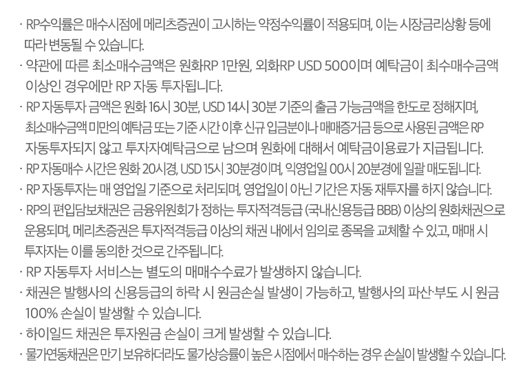  
                · RP수익률은 매수시점에 메리츠증권이 고시하는 약정수익률이 적용되며, 이는 시장금리상황 등에 따라 변동될 수 있습니다.
                · 약관에 따른 최소매수금액은 원화RP 1만원, 외화RP USD 500 이며 예탁금이 최소매수금액 이상인 경우에만 RP 자동투자됩니다. 
                · RP 자동투자 금액은 원화 16시 30분, USD 14시 30분 기준의 출금 가능금액을 한도로 정해지며, 최소매수금액 미만의 예탁금 또는 기준 시간 이후 신규 입금분이나 매매증거금 등으로 사용된 금액은 RP 자동투자 되지 않고 투자자예탁금으로 남으며 원화에 대해서 예탁금이용료가 지급됩니다. 
                · RP 자동매수 시간은 원화 20시경, USD 15시 30분경이며, 익영업일 00시 20분경에  일괄 자동매도됩니다.
                · RP 자동투자는 매 영업일 기준으로 처리되며, 영업일이 아닌 기간은 자동 재투자를 하지 않습니다. 
                · RP의 편입담보채권은 금융위원회가 정하는 투자적격등급(국내신용등급 BBB) 이상의 원화채권으로 운용되며, 당사는 투자적격등급 이상의 채권 내에서 임의로 종목을 교체할 수 있고, 매매 시 투자자는 이를 동의한 것으로 간주됩니다.
                · RP 자동투자 서비스는 별도의 매매수수료가 발생하지 않습니다.
                · 채권은 발행사의 신용등급의 하락 시 원금손실 발생이 가능하고, 발행사의 파산·부도 시 원금 100% 손실이 발생할 수 있습니다.
                · 물가연동채권은 만기 보유하더라도 물가상승률이 높은 시점에서 매수하는 경우 손실이 발생할 수 있습니다.