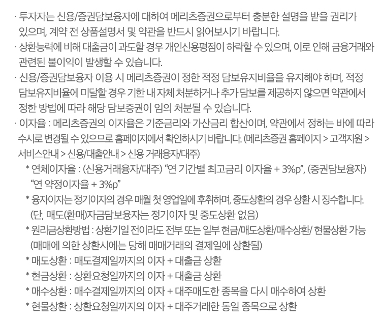 · 투자자는 신용/증권담보융자에 대하여 메리츠증권으로부터 충분한 설명을 받을 권리가 있으며, 계약 전 상품설명서 및 약관을 반드시 읽어보시기 바랍니다. 
                        · 상환능력에 비해 대출금이 과도할 경우 개인신용평점이 하락 할 수 있으며, 이로 인해 금융거래와 관련된 불이익이 발생할 수 있습니다.
                        · 신용/증권담보융자 이용 시 당사가 정한 적정 담보유지비율을 유지해야 하며, 적정 담보유지비율에 미달할 경우 기한 내 자체 처분하거나 추가담보를 제공하지 않으면 약관에서 정한 방법에 따라 해당 담보증권이 임의 처분될 수 있습니다.
                        · 이자율 : 당사의 이자율은 기준금리와 가산금리 합산이며, 약관에서 정하는 바에 따라 수시로 변경될 수 있으므로 당사 홈페이지에서 확인하시기 바랍니다. (홈페이지> 고객지원 > 서비스안내 > 신용/대출안내 > 신용거래융자/대주)   
                        * 연체이자율 : (신용거래융자/대주) “연 기간별 최고금리 이자율 + 3%p”,  (증권담보융자) “연 약정이자율+3%p”   
                        * 융자이자는 정기이자의 경우 매월 첫 영업일에 후취하며, 중도상환의 경우 상환 시 징수합니다. (단, 매도(환매)자금담보융자는 정기이자 및 중도상환 없음)
                        · 원리금상환방법 : 상환기일 전이라도 전부 또는 일부    현금/매도상환/매수상환/현물상환 가능    (매매에 의한 상환시에는 당해 매매거래의 결제일에 상환됨)   
                        * 매도상환: 매도결제일까지의 이자 + 대출금 상환   
                        * 현금상환: 상환요청일까지의 이자 + 대출금 상환   
                        * 매수상환: 매수결제일까지의 이자 + 대주매도한 종목을 다시 매수하여 상환   
                        * 현물상환: 상환요청일까지의 이자 + 대주거래한 동일 종목으로 상환