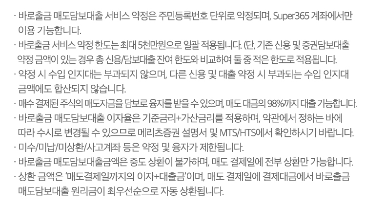 · 바로출금 매도담보대출 서비스 약정은 주민등록번호 단위로 약정되며, Super365 계좌에서만 이용 가능합니다.
                        · 바로출금 서비스 약정 한도는 최대 5천만 원으로 일괄 적용됩니다. (단, 기존 신용 및 증권담보대출 약정 금액이 있는 경우 총 신용/대출 잔여 한도와 비교하여 둘 중 적은 한도로 적용됩니다.)
                        · 약정 시 수입 인지대는 부과되지 않으며, 다른 신용 및 대출 약정 시 부과되는 수입 인지대 금액에도 합산되지 않습니다.
                        · 매수 결제된 주식의 매도자금을 담보로 융자를 받을 수 있으며, 매도 대금의 98%까지 대출이 가능합니다. 
                        · 바로출금 매도담보대출 이자율은 기준금리+가산금리를 적용하며, 약관에서 정하는 바에 따라 수시로 변경될 수 있으므로 당사 설명서 및 MTS/HTS에서 확인하시기 바랍니다.
                        · 미수/미납/미상환/사고계좌 등은 약정 및 융자가 제한됩니다.
                        · 바로출금 매도담보대출금액은 중도 상환이 불가하며, 매도 결제일에 전부 상환만 가능합니다.
                        · 상환 금액은 ‘매도결제일까지의 이자+대출금’이며, 매도 결제일에 결제대금에서 바로출금 매도담보대출 원리금이 최우선 순으로 자동 상환됩니다.