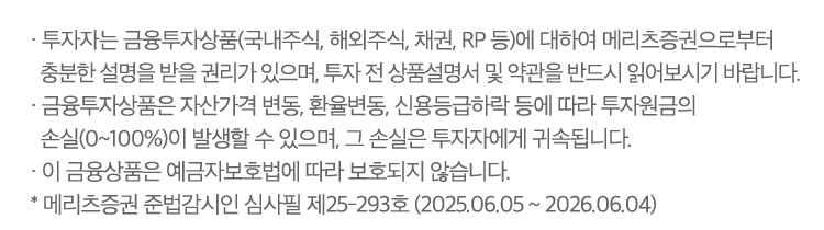 · 투자자는 금융투자상품(국내주식,해외주식,채권,RP 등)에 대하여 메리츠증권으로부터 충분한 설명을 받을 권리가 있으며, 투자 전 상품설명서 및 약관을 반드시 읽어보시기 바랍니다.
                        · 금융투자상품은 자산가격 변동, 환율변동, 신용등급하락 등에 따라 투자원금의 손실(0~100%)이 발생할 수 있으며, 그 손실은 투자자에게 귀속됩니다.
                        · 이 금융투자상품은 예금자보호법에 따라 보호되지 않습니다. 
                        ※ 메리츠증권 준법감시인 심사필 제25-293호 (2025.06.05 ~ 2026.06.04)