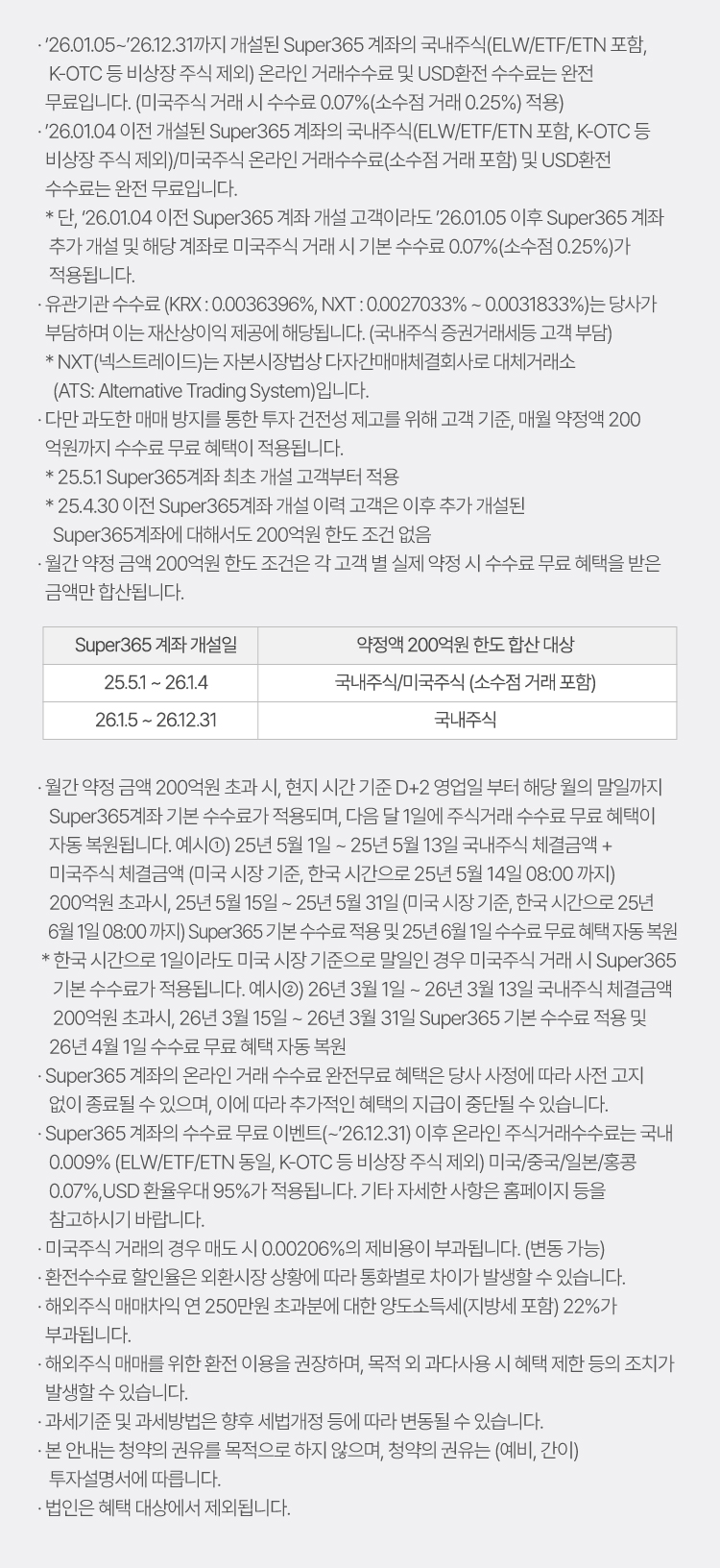 
                    · '26.01.05 ~ '26.12.31까지 개설된 Super365 계좌의 국내주식(ELW/ETF/ETN 포함, K-OTC 등 비상장 주식 제외) 온라인 거래수수료 및 USD환전 수수료는 완전 무료입니다. (미국주식 거래 시 수수료 0.07%(소수점 거래 0.25%) 적용)
                    · '26.01.04 이전 개설된 Super365 계좌의 국내주식(ELW/ETF/ETN 포함, K-OTC 등 비상장 주식 제외)/미국주식 온라인 거래수수료(소수점 거래 포함) 및 USD환전 수수료는 완전 무료입니다.
                    * 단, '26.01.04 이전 Super365 계좌 개설 고객이라도 '26.01.05 이후 Super365 계좌 추가 개설 및 해당 계좌로 미국주식 거래 시 기본 수수료 0.07%(소수점 0.25%)가 적용됩니다.
                    · 유관기관 수수료 (KRX : 0.0036396%, NXT : 0.0027033% ~ 0.0031833%)는 당사가 부담하며 이는 재산상이익 제공에 해당됩니다. (국내주식 증권거래세등 고객 부담)
                    * NXT(넥스트레이드)는 자본시장법상 다자간매매체결회사로 대체거래소(ATS: Alterna tive Trading System)입니다.
                    · 다만 과도한 매매 방지를 통한 투자 건전성 제고를 위해 고객 기준, 매월 약정액 200   억원까지 수수료 무료 혜택이 적용됩니다.
                    * 25.5.1 Super365계좌 최초 개설 고객부터 적용   
                    * 25.4.30 이전 Super365계좌 개설 이력 고객은 이후 추가 개설된 Super365계좌에 대해서도 200억원 한도 조건 없음 
                    · 월간 약정 금액 200억원 한도 조건은 각 고객 별 실제 약정 시 수수료 무료 혜택을 받은 금액만 합산됩니다.
                    예시: Super365 계좌 개설일(25.5.1 ~ 26.1.4) - 국내주식/미국주식 (소수점 거래 포함)(약정액 200억원 한도 합산 대상)
                    Super365 계좌 개설일(26.1.5 ~ 26.12.31) - 국내주식(약정액 200억원 한도 합산 대상)
                    · 월간 약정 금액 200억원 초과 시, 현지 시간 기준 D+2 영업일 부터 해당 월의 말일까지 Super365계좌 기본 수수료가 적용되며, 다음 달 1일에 주식거래 수수료 무료 혜택이 자동 복원됩니다.
                    예시 ①) 25년 5월 1일 ~ 25년 5월 13일 국내주식 체결금액 + 미국주식
                    체결금액 (미국 시장 기준, 한국 시간으로 25년 5월 14일 08:00 까지) 200억원 초과시, 25년 5월 15일 ~ 25년 5월 31일 (미국 시장 기준, 한국 시간으로 25년 6월 1일 08:00 까지)
                    Super365 기본 수수료 적용 및 25년 6월 1일 수수료 무료 혜택 자동 복원 
                    * 한국 시간으로 1일이라도 미국 시장 기준으로 말일인 경우 미국주식 거래 시 Super365 기본 수수료가 적용됩니다.
                    예시②) 26년 3월 1일 ~ 26년 3월 13일 국내주식 체결금액 
                    200억원 초과시, 26년 3월 15일 ~ 26년 3월 31일 Super365 기본 수수료 적용 및 26년 4월 1일 수수료 무료 혜택 자동 복원
                    · Super365 계좌의 온라인 거래 수수료 완전무료 혜택은 당사 사정에 따라 사전 고지 없이 종료될 수 있으며, 이에 따라 추가적인 혜택의 지급이 중단될 수 있습니다.

                    · Super365 계좌의 수수료 무료 이벤트(~'26.12.31) 이후 온라인 주식거래수수료는 국내 0.009% (ELW/ETF/ETN 동일, K-OTC 등 비상장 주식 제외), 미국/중국/일본/홍콩 0.07% , USD 환율우대 95%가 적용됩니다. 기타 자세한 사항은 홈페이지 등을 참고하시기 바랍니다.
                    · 미국주식 거래의 경우 매도시 0%의 제비용이 부과됩니다. (한시적 면제, 변동 가능)
                    · 환전수수료 할인율은 외환시장 상황에 따라 통화별로 차이가 발생할 수 있습니다.
                    · 해외주식 매매차익 연 250만원 초과분에 대한 양도소득세(지방세 포함) 22%가 부과됩니다.
                    · 해외주식 매매를 위한 환전 이용을 권장하며, 목적 외 과다사용 시 혜택 제한 등의 조치가 발생할 수 있습니다.
                    · 과세기준 및 과세방법은 향후 세법개정 등에 따라 변동될 수 있습니다.
                    · 본 안내는 청약의 권유를 목적으로 하지 않으며, 청약의 권유는 (예비, 간이) 투자설명서에 따릅니다.
                    · 법인은 혜택 대상에서 제외됩니다.
                