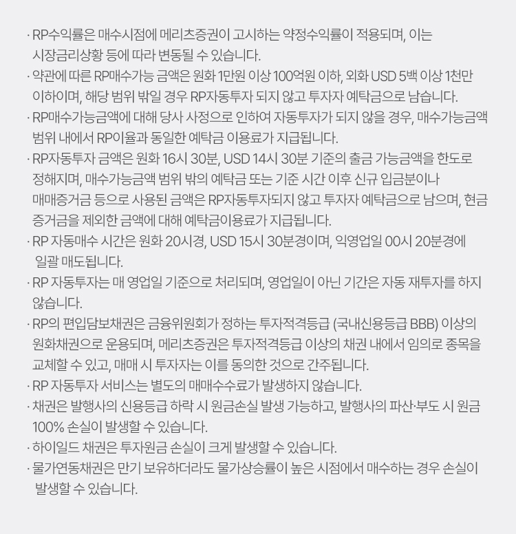  
                · RP수익률은 매수시점에 메리츠증권이 고시하는 약정수익률이 적용되며, 이는 시장금리상황 등에 따라 변동될 수 있습니다.
                · 약관에 따른 RP매수가능금액은 원화 1만원 이상, 외화 USD 5백 이상 1천만 이하 이며, 해당 범위 밖일 경우 RP자동투자되지 않고 투자자예탁금으로 남습니다.
                · RP자동투자 금액은 원화 16시 30분, USD 14시 30분 기준의 출금 가능금액을 한도로    정해지며, 매수가능금액 범위 밖의 예탁금 또는 기준 시간 이후 신규 입금분이나    매매증거금 등으로 사용된 금액은 RP자동투자되지 않고 투자자 예탁금으로 남으며, 현금   증거금을 제외한 금액에 대해 예탁금이용료가 지급됩니다.
                · RP 자동매수 시간은 원화 20시경, USD 15시 30분경이며, 익영업일 00시 20분경에 일괄 매도됩니다.
                · RP 자동투자는 매 영업일 기준으로 처리되며, 영업일이 아닌 기간은 자동 재투자를 하지 않습니다.
                · RP의 편입담보채권은 금융위원회가 정하는 투자적격등급 (국내신용등급 BBB) 이상의    원화채권으로 운용되며, 메리츠증권은 투자적격등급 이상의 채권 내에서 임의로 종목을    교체할 수 있고, 매매 시 투자자는 이를 동의한 것으로 간주됩니다.
                · RP 자동투자 서비스는 별도의 매매수수료가 발생하지 않습니다.
                · 채권은 발행사의 신용등급 하락 시 원금손실 발생 가능하고, 발행사의 파산∙부도 시 원금 100% 손실이 발생할 수 있습니다.
                · 하이일드 채권은 투자원금 손실이 크게 발생할 수 있습니다.
                · 물가연동채권은 만기 보유하더라도 물가상승률이 높은 시점에서 매수하는 경우 손실이  발생할 수 있습니다.
                