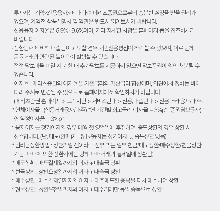 
                    · 투자자는 계약<신용융자>에 대하여 메리츠증권으로부터 충분한 설명을 받을 권리가 있으며, 계약전 상품설명서 및 약관을 반드시 읽어보시기 바랍니다.
                    · 신용융자 이자율은 5.9%~9.6%이며, 기타 자세한 사항은 홈페이지 등을 참조하시기 바랍니다.
                    · 상환능력에 비해 대출금이 과도할 경우 개인신용평점이 하락할 수 있으며, 이로 인해 금융거래와 관련된 불이익이 발생할 수 있습니다.
                    · 적정 담보비율 미달 시 기한 내 추가담보를 제공하지 않으면 담보증권이 임의 처분될 수 있습니다.
                    · 이자율 : 메리츠증권의 이자율은 기준금리와 가산금리 합산이며, 약관에서 정하는 바에 따라 수시로 변경될 수 있으므로 홈페이지에서 확인하시기 바랍니다.   (메리츠증권 홈페이지 > 고객지원 > 서비스안내 > 신용/대출안내 > 신용 거래융자/대주)    
                    * 연체이자율 : (신용거래융자/대주) “연 기간별 최고금리 이자율 + 3%p”, (증권담보융자) “      연 약정이자율 + 3%p”    
                    * 융자이자는 정기이자의 경우 매월 첫 영업일에 후취하며, 중도상환의 경우 상환 시 징수합니다. (단, 매도(환매)자금담보융자는 정기이자 및 중도상환 없음)    
                    * 원리금상환방법 : 상환기일 전이라도 전부 또는 일부 현금/매도상환/매수상환/현물상환 가능 (매매에 의한 상환시에는 당해 매매거래의 결제일에 상환됨)    
                    * 매도상환 : 매도결제일까지의 이자 + 대출금 상환    
                    * 현금상환 : 상환요청일까지의 이자 + 대출금 상환    
                    * 매수상환 : 매수결제일까지의 이자 + 대주매도한 종목을 다시 매수하여 상환    
                    * 현물상환 : 상환요청일까지의 이자 + 대주거래한 동일 종목으로 상환
                        