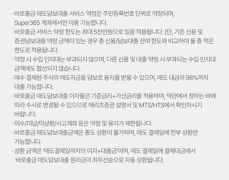
                        · 바로출금 매도담보대출 서비스 약정은 주민등록번호 단위로 약정되며, Super365 계좌에서만 이용 가능합니다. 
                        · 바로출금 서비스 약정 한도는 최대 5천만원으로 일괄 적용됩니다. (단, 기존 신용 및 증권담보대출 약정 금액이 있는 경우 총 신용/담보대출 잔여 한도와 비교하여 둘 중 적은 한도로 적용됩니다. 
                        · 약정 시 수입 인지대는 부과되지 않으며, 다른 신용 및 대출 약정 시 부과되는 수입 인지대 금액에도 합산되지 않습니다. 
                        · 매수 결제된 주식의 매도자금을 담보로 융자를 받을 수 있으며, 매도 대금의 98%까지 대출 가능합니다. 
                        · 바로출금 매도담보대출 이자율은 기준금리+가산금리를 적용하며, 약관에서 정하는 바에 따라 수시로 변경될 수 있으므로 메리츠증권 설명서 및 MTS/HTS에서 확인하시기 바랍니다. 
                        · 미수/미납/미상환/사고계좌 등은 약정 및 융자가 제한됩니다. 
                        · 바로출금 매도담보대출금액은 중도 상환이 불가하며, 매도 결제일에 전부 상환만 가능합니다. 
                        · 상환 금액은 ‘매도결제일까지의 이자+대출금’이며, 매도 결제일에 결제대금에서 바로출금 매도담보대출 원리금이 최우선순으로 자동 상환됩니다.
                    