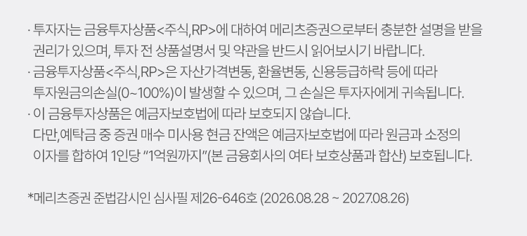 
                        · 투자자는 금융투자상품<주식,RP>에 대하여 메리츠증권으로부터 충분한 설명을 받을 권리가 있으며, 투자 전 상품설명서 및 약관을 반드시 읽어보시기 바랍니다. 
                        · 금융투자상품<주식,RP>은 자산가격변동, 환율변동, 신용등급하락 등에 따라 투자원금의손실(0~100%)이 발생할 수 있으며, 그 손실은 투자자에게 귀속됩니다. 
                        · 이 금융상품<주식,RP>은 예금자보호법에 따라 보호되지 않습니다. 다만, 예탁금 중 증권 매수 미사용 현금 잔액은 예금자보호법에 따라 원금과 소정의 이자를 합하여 1인당 '1억원까지'(본 금융회사의 여타 보호상품과 합산) 보호됩니다.
                        * 메리츠증권 준법감시인 심사필 제26-646호 (2026.08.28 ~ 2027.08.26)
                    