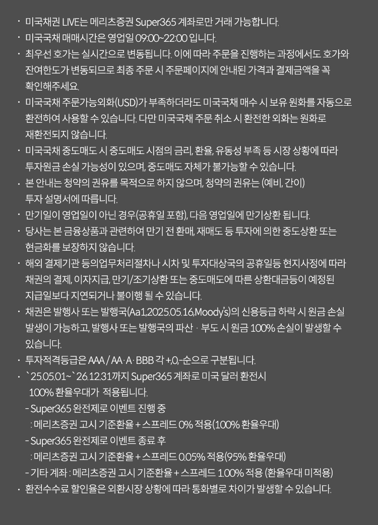 미국채권 LIVE는 메리츠증권 Super365 계좌로만 거래 가능합니다.
                        미국국채 매매시간은 영업일 09:00~22:00 입니다.
                        최우선 호가는 실시간으로 변동됩니다. 이에 따라 주문을 진행하는 과정에서도 호가와 잔여한도가 변동되므로 최종 주문 시 주문페이지에 안내된 가격과 결제금액을 꼭 확인해주세요.
                        미국국채 주문가능외화(USD)가 부족하더라도 매국채권 매수 시 보유 원화를 자동으로 환전하여 사용할 수 있습니다. 다만 미국국채 주문 취소 시 환전한 외화는 원화로 재환전되지 않습니다.
                        미국국채 중도매도 시 중도매도 시점의 금리, 환율, 유동성 부족 등 시장 상황에 따라 투자원금 손실 가능성이 있으며, 중도매도 자체가 불가능할 수 있습니다.
                        본 안내는 청약의 권유를 목적으로 하지 않으며, 청약의 권유는 (예비, 간이) 투자 설명서에 따릅니다.
                        만기일이 영업일이 아닌 경우(공휴일 포함), 다음 영업일에 만기상환 됩니다.
                        당사는 본 금융상품과 관련하여 만기 전 환매, 재매도 등 투자에 의한 중도상환 또는 현금화를 보장하지 않습니다.
                        해외 결제기관 등의업무처리절차나 시차 및 투자대상국의 공휴일등 현지사정에 따라 채권의결제, 이자지급, 만기/조기상환 또는 중도매도에 따른 상환대금등이 예정된 지급일보다 지연되거나 불이행 될 수 있습니다.
                        채권은 발행사, 발행국(Aa1, 2025.05.16, Moody's)의 신용등급 하락 시 원금 손실 발생이 가능하고, 발행사의 파산 · 부도 시 원금 100% 손실이 발생할 수 있습니다.
                        투자적격등급은 AAA / AA·A·BBB 각 +,0,-순으로 구분됩니다.
                        2024.05.01 ~ 2026.12.31까지 Super365 계좌로 미국달러 환전 시 100% 환율우대가 적용됩니다.
                        - Super365 완전제로 이벤트 진행 중 : 메리츠증권 매매기준 고시환율 ± 스프레드 0% 적용 (100% 환전우대)
                        - Super365 완전제로 이벤트 종료 후 : 메리츠증권 매매기준 고시환율 ± 스프레드 0.05% 적용 (95% 환전우대)
                        - 기타 계좌 : 메리츠증권 매매기준 고시환율 ± 스프레드 1.00% 적용 (환전우대 미적용)
                        환전수수료 할인율은 외환시장 상황에 따라 통화별로 차이가 발생할 수 있습니다.
                        