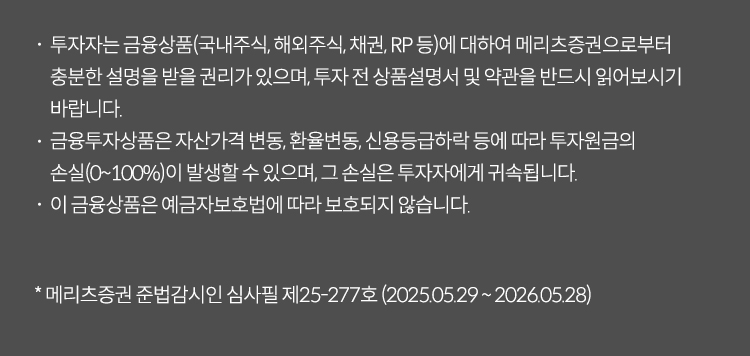 투자자는 금융상품(국내주식, 해외주식, 채권, RP 등)에 대하여 메리츠증권으로부터 충분한 설명을 받을 권리가 있으며, 투자 전 상품설명서 및 약관을 반드시 읽어보시기 바랍니다.
                    금융투자상품은 자산가격 변동, 환율변동, 신용등급하락 등에 따라 투자원금의 손실(0~100%)이 발생할 수 있으며, 그 손실은 투자자에게 귀속됩니다.
                    이 금융상품은 예금자보호법에 따라 보호되지 않습니다.
                    ※ 메리츠증권 준법감시인 심사필 제25-277호 (2025.05.29 ~ 2026.05.28)