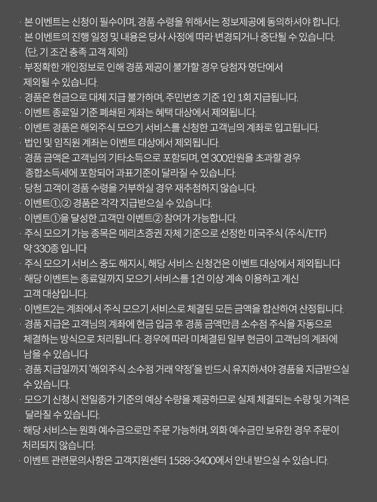 · 본 이벤트는 신청이 필수이며, 경품 수령을 위해서는 정보제공에 동의하셔야 합니다.
                    · 본 이벤트의 진행 일정 및 내용은 당사 사정에 따라 변경되거나 중단될 수 있습니다.
                        (단, 기 조건 충족 고객 제외)
                    · 부정확한 개인정보로 인해 경품 제공이 불가할 경우 당첨자 명단에서
                       제외될 수 있습니다.
                    · 경품은 현금으로 대체 지급 불가하며, 주민번호 기준 1인 1회 지급됩니다.
                    · 이벤트 종료일 기준 폐쇄된 계좌는 혜택 대상에서 제외됩니다.
                    · 이벤트 경품은 해외주식 모으기 서비스를 신청한 고객님의 계좌로 입고됩니다.
                    · 법인 및 임직원 계좌는 이벤트 대상에서 제외됩니다.
                    · 경품 금액은 고객님의 기타소득으로 포함되며, 연 300만원을 초과할 경우
                        종합소득세에 포함되어 과표기준이 달라질 수 있습니다.
                    · 당첨 고객이 경품 수령을 거부하실 경우 재추첨하지 않습니다.
                    · 이벤트①,② 경품은 각각 지급받으실 수 있습니다.
                    · 이벤트①을 달성한 고객만 이벤트② 참여가 가능합니다.
                    · 주식 모으기 가능 종목은 메리츠증권 자체 기준으로 선정한 미국주식 (주식/ETF) 
                       약 330종 입니다
                    · 주식 모으기 서비스 중도 해지시, 해당 서비스 신청건은 이벤트 대상에서 제외됩니다
                    · 해당 이벤트는 종료일까지 모으기 서비스를 1건 이상 계속 이용하고 계신
                       고객 대상입니다.
                    · 이벤트2는 계좌에서 주식 모으기 서비스로 체결된 모든 금액을 합산하여 산정됩니다. 
                    · 경품 지급은 고객님의 계좌에 현금 입금 후 경품 금액만큼 소수점 주식을 자동으로
                       체결하는 방식으로 처리됩니다. 경우에 따라 미체결된 일부 현금이 고객님의 계좌에
                       남을 수 있습니다
                    · 경품 지급일까지 ‘해외주식 소수점 거래 약정’을 반드시 유지하셔야 경품을 지급받으실
                       수 있습니다.
                    · 모으기 신청시 전일종가 기준의 예상 수량을 제공하므로 실제 체결되는 수량 및 가격은
                        달라질 수 있습니다.
                    · 해당 서비스는 원화 예수금으로만 주문 가능하며, 외화 예수금만 보유한 경우 주문이 처리되지 않습니다.
                    · 이벤트 관련문의사항은 고객지원센터 1588-3400에서 안내 받으실 수 있습니다.
                    