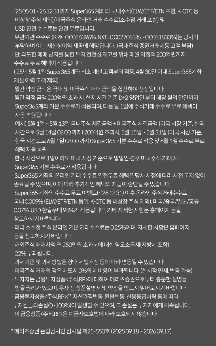  
                · '25.05.01~'26.12.31까지 Super365 계좌의 국내주식(ELW/ETF/ETN 포함, K-OTC 등
                    비상장 주식 제외)/미국주식 온라인 거래 수수료(소수점 거래 포함) 및
                    USD 환전 수수료는 완전 무료입니다. 
                · 유관기관 수수료 (KRX : 0.0036396%, NXT : 0.0027033% ~ 0.0031833%)는 당사가
                    부담하며 이는 재산상이익 제공에 해당됩니다.  (국내주식 증권거래세등 고객 부담)
                · 단, 과도한 매매 방지를 통한 투자 건전성 제고를 위해 매월 약정액 200억원까지
                수수료 무료 혜택이 적용됩니다. 
                ('25년 5월 1일 Super365계좌 최초 개설 고객부터 적용, 4월 30일 이내 Super365계좌
                개설 이력 고객 제외)
                · 월간 약정 금액은 국내 및 미국주식 매매 금액을 합산하여 산정됩니다.
                · 월간 약정 금액 200억원 초과 시, 현지 시간 기준 D+2 영업일 부터 해당 월의 말일까지 
                    Super365계좌 기본 수수료가 적용되며, 다음 달 1일에 주식거래 수수료 무료 혜택이
                    자동 복원됩니다.
                    예시) 5월 1일 ~ 5월 13일 국내주식 체결금액 + 미국주식 체결금액 (미국 시장 기준, 한국 
                    시간으로 5월 14일 08:00 까지) 200억원 초과시, 5월 15일 ~ 5월 31일 (미국 시장 기준, 
                    한국 시간으로 6월 1일 08:00 까지) Super365 기본 수수료 적용 및 6월 1일 수수료 무료
                    혜택 자동 복원
                · 한국 시간으로 1일이라도 미국 시장 기준으로 말일인 경우 미국주식 거래 시
                    Super365 기본 수수료가 적용됩니다.
                · Super365 계좌의 온라인 거래 수수료 완전무료 혜택은 당사 사정에 따라 사전 고지 없이 
                종료될 수 있으며, 이에 따라 추가적인 혜택의 지급이 중단될 수 있습니다.
                · Super365 계좌의 수수료 무료 이벤트(~'26.12.31) 이후 온라인 주식거래수수료는
                국내 0.009% (ELW/ETF/ETN 동일, K-OTC 등 비상장 주식 제외), 미국/중국/일본/홍콩 
                0.07% ,USD 환율우대 95%가 적용됩니다. 기타 자세한 사항은 홈페이지 등을
                참고하시기 바랍니다.
                · 미국 소수점 주식 온라인 기본 거래수수료는 0.25%이며, 자세한 사항은 홈페이지
                등을 참고하시기 바랍니다.
                · 해외주식 매매차익 연 250만원 초과분에 대한 양도소득세(지방세 포함)
                    22% 부과됩니다.
                · 과세기준 및 과세방법은 향후 세법개정 등에 따라 변동될 수 있습니다
                · 미국주식 거래의 경우 매도시 0%의 제비용이 부과됩니다. (한시적 면제, 변동 가능)
                * 국가별 거래 제비용 : 미국 매도 0.0008%, 중국(심해, 심천) 매수 0.00987%/매도 
                    0.10987%, 중국(ETF)매수 및 매도 0.006%, 홍콩 매수 및 매도 각 0.1385%
                · 투자자는 금융투자상품<주식,RP>에 대하여 메리츠증권으로부터 충분한 설명을
                    받을 권리가 있으며, 투자 전 상품설명서 및 약관을 반드시 읽어보시기 바랍니다.
                · 금융투자상품<주식,RP>은 자산가격변동, 환율변동, 신용등급하락 등에 따라
                투자원금의손실(0~100%)이 발생할 수 있으며, 그 손실은 투자자에게 귀속됩니다.
                · 이 금융상품<주식,RP>은 예금자보호법에 따라 보호되지 않습니다.

                * 메리츠증권 준법감시인 심사필 제25-550호 (2025.09.18 ~ 2026.09.17)