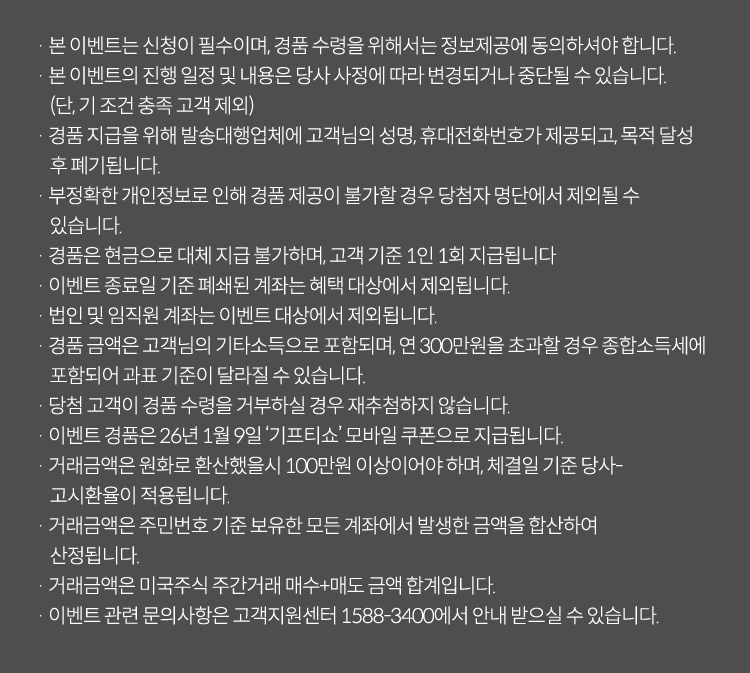 · 본 이벤트는 신청이 필수이며, 경품 수령을 위해서는 정보제공에 동의하셔야 합니다.
                            · 본 이벤트의 진행 일정 및 내용은 당사 사정에 따라 변경되거나 중단될 수 있습니다. (단, 기 조건 충족 고객 제외)
                            · 경품 지급을 위해 발송대행업체에 고객님의 성명, 휴대전화번호가 제공되고, 목적 달성 후 폐기됩니다.
                            · 부정확한 개인정보로 인해 경품 제공이 불가할 경우 당첨자 명단에서 제외될 수 있습니다.
                            · 경품은 현금으로 대체 지급 불가하며, 고객 기준 1인 1회 지급됩니다.
                            · 이벤트 종료일 기준 폐쇄된 계좌는 혜택 대상에서 제외됩니다.
                            · 법인 및 임직원 계좌는 이벤트 대상에서 제외됩니다.
                            · 이벤트 경품에 대한 소득은 고객님의 기타소득으로 포함되며, 연 300만원을 초과할 경우 종합소득세에 포함되어 과표 기준이 달라질 수 있습니다.
                            · 당첨 고객이 경품 수령을 거부하실 경우 재추첨하지 않습니다.
                            · 이벤트 경품은 2026년 1월 9일 '기프티쇼' 모바일 쿠폰으로 지급됩니다.
                            · 거래금액은 원화로 환산했을 시 100만원 이상이어야 하며, 체결일 기준 당사 고시환율이 적용됩니다.
                            · 거래금액은 주민번호 기준 보유한 모든 계좌에서 발생한 금액을 합산하여 산정됩니다.
                            · 거래금액은 미국주식 주간거래 매수+매도 금액 합계입니다.
                            · 이벤트 관련 문의사항은 고객지원센터 1588-3400에서 안내 받으실 수 있습니다.