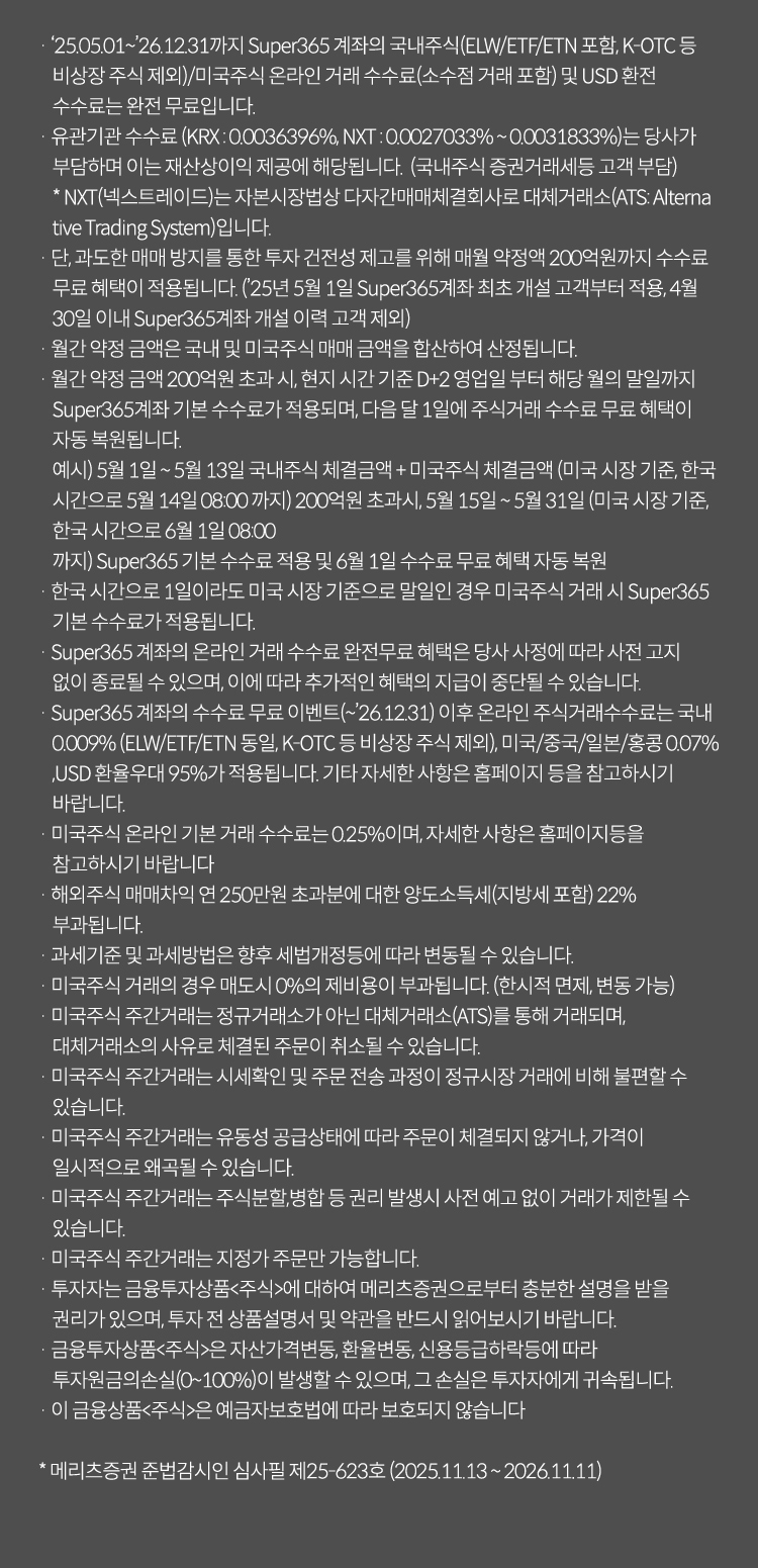 
                    · 2025.05.01~2026.12.31까지 Super365 계좌의 국내주식(ELW/ETF/ETN 포함, K-OTC 등 비상장 주식 제외)/미국주식 온라인 거래 수수료(소수점 거래 포함) 및 USD 환전 수수료는 완전 무료입니다. 
                    · 유관기관 수수료 (KRX : 0.0036396%, NXT : 0.0027033% ~ 0.0031833%)는 당사가 부담하며 이는 재산상이익 제공에 해당됩니다.  (국내주식 증권거래세등 고객 부담) 
                    * NXT(넥스트레이드)는 자본시장법상 다자간매매체결회사로 대체거래소(ATS: Alternative Trading System)입니다. 
                    · 단, 과도한 매매 방지를 통한 투자 건전성 제고를 위해 매월 약정액 200억원까지 수수료 무료 혜택이 적용됩니다. (2025년 5월 1일 Super365계좌 최초 개설 고객부터 적용, 4월 30일 이내 Super365계좌 개설 이력 고객 제외)
                    · 월간 약정 금액은 국내 및 미국주식 매매 금액을 합산하여 산정됩니다.
                    · 월간 약정 금액 200억원 초과 시, 현지 시간 기준 D+2 영업일 부터 해당 월의 말일까지 Super365계좌 기본 수수료가 적용되며, 다음 달 1일에 주식거래 수수료 무료 혜택이 자동 복원됩니다.
                    예시) 5월 1일 ~ 5월 13일 국내주식 체결금액 + 미국주식 체결금액 (미국 시장 기준, 한국 시간으로 5월 14일 08:00 까지) 200억원 초과시, 5월 15일 ~ 5월 31일 (미국 시장 기준, 한국 시간으로 6월 1일 08:00 까지) Super365 기본 수수료 적용 및 6월 1일 수수료 무료 혜택 자동 복원
                    · 한국 시간으로 1일이라도 미국 시장 기준으로 말일인 경우 미국주식 거래 시 Super365 기본 수수료가 적용됩니다.
                    · Super365 계좌의 온라인 거래 수수료 완전무료 혜택은 당사 사정에 따라 사전 고지 없이 종료될 수 있으며, 이에 따라 추가적인 혜택의 지급이 중단될 수 있습니다.
                    · Super365 계좌의 수수료 무료 이벤트(~2026.12.31) 이후 온라인 주식거래수수료는 국내 0.009% (ELW/ETF/ETN 동일, K-OTC 등 비상장 주식 제외), 미국/중국/일본/홍콩 0.07%, USD 환율우대 95%가 적용됩니다. 기타 자세한 사항은 홈페이지 등을 참고하시기 바랍니다.
                    · 미국주식 온라인 기본 거래 수수료는 0.25%이며, 자세한 사항은 홈페이지등을 참고하시기 바랍니다
                    · 해외주식 매매차익 연 250만원 초과분에 대한 양도소득세(지방세 포함) 22% 부과됩니다.
                    · 과세기준 및 과세방법은 향후 세법개정등에 따라 변동될 수 있습니다.
                    · 미국주식 거래의 경우 매도시 0%의 제비용이 부과됩니다. (한시적 면제, 변동 가능)
                    · 미국주식 주간거래는 정규거래소가 아닌 대체거래소(ATS)를 통해 거래되며, 대체거래소의 사유로 체결된 주문이 취소될 수 있습니다.
                    · 미국주식 주간거래는 시세확인 및 주문 전송 과정이 정규시장 거래에 비해 불편할 수 있습니다.
                    · 미국주식 주간거래는 유동성 공급상태에 따라 주문이 체결되지 않거나, 가격이 일시적으로 왜곡될 수 있습니다.
                    · 미국주식 주간거래는 주식분할,병합 등 권리 발생시 사전 예고 없이 거래가 제한될 수 있습니다.
                    · 미국주식 주간거래는 지정가 주문만 가능합니다.
                    · 투자자는 금융투자상품<주식>에 대하여 메리츠증권으로부터 충분한 설명을 받을 권리가 있으며, 투자 전 상품설명서 및 약관을 반드시 읽어보시기 바랍니다.
                    · 금융투자상품<주식>은 자산가격변동, 환율변동, 신용등급하락등에 따라 투자원금의손실(0~100%)이 발생할 수 있으며, 그 손실은 투자자에게 귀속됩니다. 
                    · 이 금융상품<주식>은 예금자보호법에 따라 보호되지 않습니다
                    * 메리츠증권 준법감시인 심사필 제25-623호 (2025.11.13 ~ 2026.11.11)