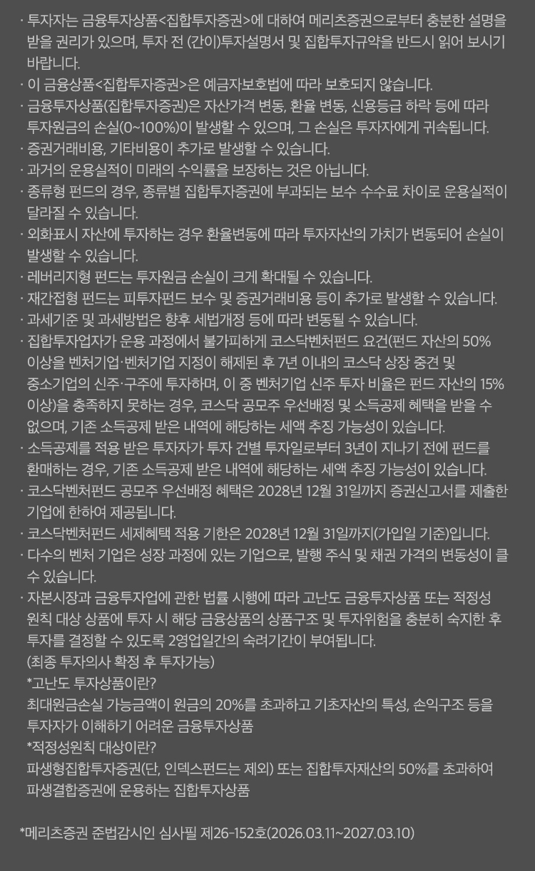 
                    · 투자자는 금융투자상품<집합투자증권>에 대하여 메리츠증권으로부터 충분한 설명을 받을 권리가 있으며, 투자 전 (간이)투자설명서 및 집합투자규약을 반드시 읽어 보시기 바랍니다.
                    · 이 금융상품<집합투자증권>은 예금자보호법에 따라 보호되지 않습니다.
                    · 금융투자상품(집합투자증권)은 자산가격 변동, 환율 변동, 신용등급 하락 등에 따라 투자원금의 손실(0~100%)이 발생할 수 있으며, 그 손실은 투자자에게 귀속됩니다.
                    · 증권거래비용, 기타비용이 추가로 발생할 수 있습니다. 
                    · 과거의 운용실적이 미래의 수익률을 보장하는 것은 아닙니다.
                    · 종류형 펀드의 경우, 종류별 집합투자증권에 부과되는 보수 수수료 차이로 운용실적이 달라질 수 있습니다.
                    · 외화표시 자산에 투자하는 경우 환율변동에 따라 투자자산의 가치가 변동되어 손실이 발생할 수 있습니다. 
                    · 레버리지형 펀드는 투자원금 손실이 크게 확대될 수 있습니다. 
                    · 재간접형 펀드는 피투자펀드 보수 및 증권거래비용 등이 추가로 발생할 수 있습니다. 
                    · 과세기준 및 과세방법은 향후 세법개정 등에 따라 변동될 수 있습니다.
                    · 집합투자업자가 운용 과정에서 불가피하게 코스닥벤처펀드 요건(펀드 자산의 50% 이상을 벤처기업·벤처기업 지정이 해제된 후 7년 이내의 코스닥 상장 중견 및 중소기업의 신주·구주에 투자하며, 이 중 벤처기업 신주 투자 비율은 펀드 자산의 15% 이상)을 충족하지 못하는 경우, 코스닥 공모주 우선배정 및 소득공제 혜택을 받을 수 없으며, 기존 소득공제 받은 내역에 해당하는 세액 추징 가능성이 있습니다.
                    · 소득공제를 적용 받은 투자자가 투자 건별 투자일로부터 3년이 지나기 전에 펀드를 환매하는 경우, 기존 소득공제 받은 내역에 해당하는 세액 추징 가능성이 있습니다.
                    · 코스닥벤처펀드 공모주 우선배정 혜택은 2028년 12월 31일까지 증권신고서를 제출한 기업에 한하여 제공됩니다.
                    · 코스닥벤처펀드 세제혜택 적용 기한은 2028년 12월 31일까지(가입일 기준)입니다.
                    · 다수의 벤처 기업은 성장 과정에 있는 기업으로, 발행 주식 및 채권 가격의 변동성이 클 수 있습니다.
                    · 자본시장과 금융투자업에 관한 법률 시행에 따라 고난도 금융투자상품 또는 적정성 원칙 대상 상품에 투자 시 해당 금융상품의 상품구조 및 투자위험을 충분히 숙지한 후 투자를 결정할 수 있도록 2영업일간의 숙려기간이 부여됩니다.
                    (최종 투자의사 확정 후 투자가능)
                    *고난도 투자상품이란?
                    최대원금손실 가능금액이 원금의 20%를 초과하고 기초자산의 특성, 손익구조 등을 투자자가 이해하기 어려운 금융투자상품
                    *적정성원칙 대상이란?
                    파생형집합투자증권(단, 인덱스펀드는 제외) 또는 집합투자재산의 50%를 초과하여 파생결합증권에 운용하는 집합투자상품

                    *메리츠증권 준법감시인 심사필 제26-152호(2026.03.11~2027.03.10)