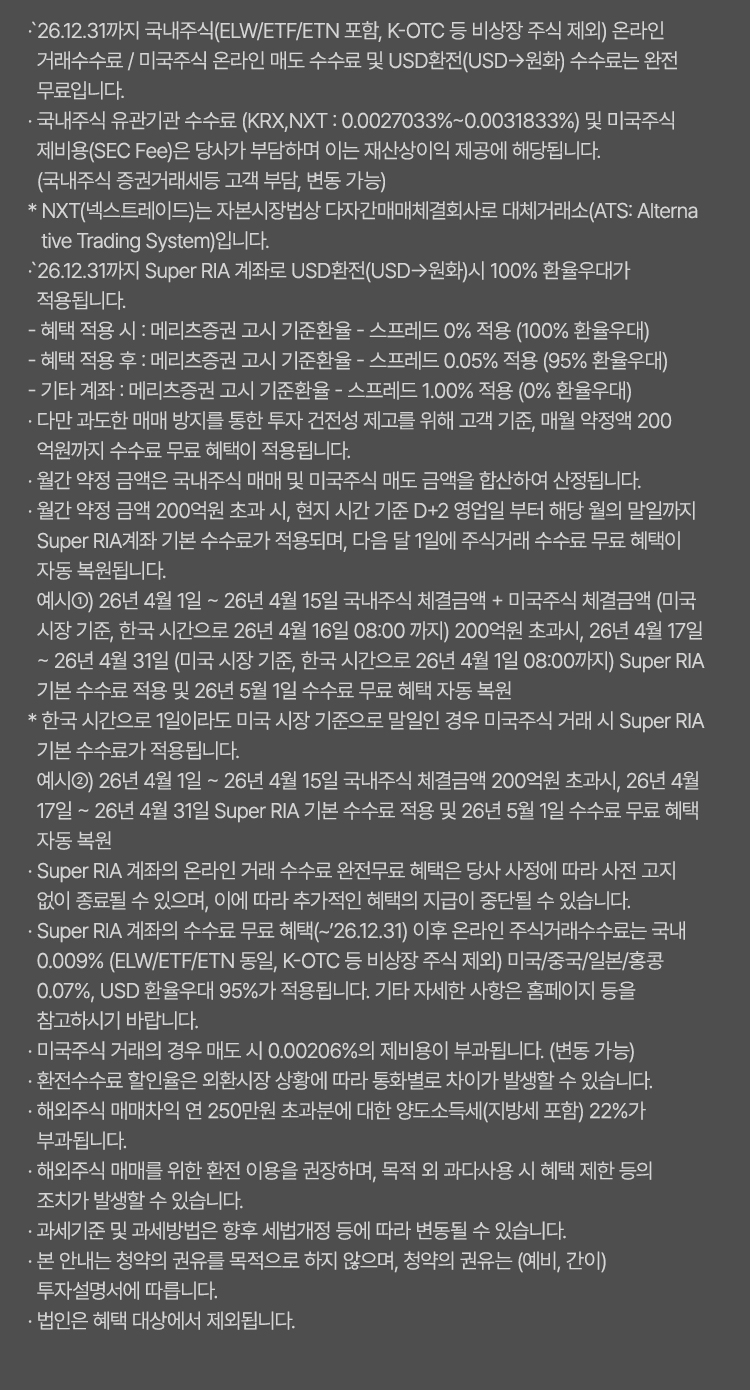 
                    · `26.12.31까지 국내주식(ELW/ETF/ETN 포함, K-OTC 등 비상장 주식 제외) 온라인 
                    거래수수료 / 미국주식 온라인 매도 수수료 및 USD환전(USD→원화) 수수료는 완전 
                    무료입니다.
                    · 국내주식 유관기관 수수료 (KRX,NXT : 0.0027033%~0.0031833%) 및 미국주식 제비용(SEC Fee)은 당사가 부담하며 이는 재산상이익 제공에 해당됩니다. (국내주식 증권거래세등 고객 부담, 변동 가능) 
                    * NXT(넥스트레이드)는 자본시장법상 다자간매매체결회사로 대체거래소(ATS: Alterna
                    tive Trading System)입니다.
                    · `26.12.31까지 Super RIA 계좌로 USD환전(USD→원화)시 100% 환율우대가 
                    적용됩니다.
                    - 혜택 적용 시 : 메리츠증권 고시 기준환율 - 스프레드 0% 적용 (100% 환율우대)   
                    - 혜택 적용 후 : 메리츠증권 고시 기준환율 - 스프레드 0.05% 적용 (95% 환율우대)    
                    - 기타 계좌 : 메리츠증권 고시 기준환율 - 스프레드 1.00% 적용 (0% 환율우대)
                    · 다만 과도한 매매 방지를 통한 투자 건전성 제고를 위해 고객 기준, 매월 약정액 200
                    억원까지 수수료 무료 혜택이 적용됩니다.
                    · 월간 약정 금액은 국내주식 매매 및 미국주식 매도 금액을 합산하여 산정됩니다.
                    · 월간 약정 금액 200억원 초과 시, 현지 시간 기준 D+2 영업일 부터 해당 월의 말일까지 
                    Super RIA계좌 기본 수수료가 적용되며, 다음 달 1일에 주식거래 수수료 무료 혜택이 
                    자동 복원됩니다.
                    예시①) 26년 3월 1일 ~ 26년 3월 16일 국내주식 체결금액 + 미국주식 
                    체결금액 (미국 시장 기준, 한국 시간으로 26년 3월 17일 08:00 까지) 200억원 
                    초과시, 26년 3월 18일 ~ 26년 3월 31일 (미국 시장 기준, 한국 시간으로 26년 4월 1일   
                    08:00 까지) Super RIA 기본 수수료 적용 및 26년 4월 1일 수수료 무료 혜택 자동 복원
                    * 한국 시간으로 1일이라도 미국 시장 기준으로 말일인 경우 미국주식 거래 시 Super RIA 
                    기본 수수료가 적용됩니다.
                    예시②) 26년 3월 1일 ~ 26년 3월 16일 국내주식 체결금액 200억원 초과시, 26년 3월   
                    18일 ~ 26년 3월 31일 Super365 기본 수수료 적용 및 26년 4월 1일 수수료 무료 혜택 
                    자동 복원
                    · Super RIA 계좌의 온라인 거래 수수료 완전무료 혜택은 당사 사정에 따라 사전 고지 
                    없이 종료될 수 있으며, 이에 따라 추가적인 혜택의 지급이 중단될 수 있습니다.
                    · Super RIA 계좌의 수수료 무료 혜택(~'26.12.31) 이후 온라인 주식거래수수료는 국내 
                    0.009% (ELW/ETF/ETN 동일, K-OTC 등 비상장 주식 제외) 미국/중국/일본/홍콩 
                    0.07%, USD 환율우대 95%가 적용됩니다. 기타 자세한 사항은 홈페이지 등을 
                    참고하시기 바랍니다.
                    · 미국주식 거래의 경우 매도 시 0.00206%의 제비용이 부과됩니다. (변동 가능)
                    · 환전수수료 할인율은 외환시장 상황에 따라 통화별로 차이가 발생할 수 있습니다.
                    · 해외주식 매매차익 연 250만원 초과분에 대한 양도소득세(지방세 포함) 22%가 
                    부과됩니다. 
                    · 해외주식 매매를 위한 환전 이용을 권장하며, 목적 외 과다사용 시 혜택 제한 등의 
                    조치가 발생할 수 있습니다.
                    · 과세기준 및 과세방법은 향후 세법개정 등에 따라 변동될 수 있습니다.
                    · 본 안내는 청약의 권유를 목적으로 하지 않으며, 청약의 권유는 (예비, 간이) 
                    투자설명서에 따릅니다.
                    · 법인은 혜택 대상에서 제외됩니다.