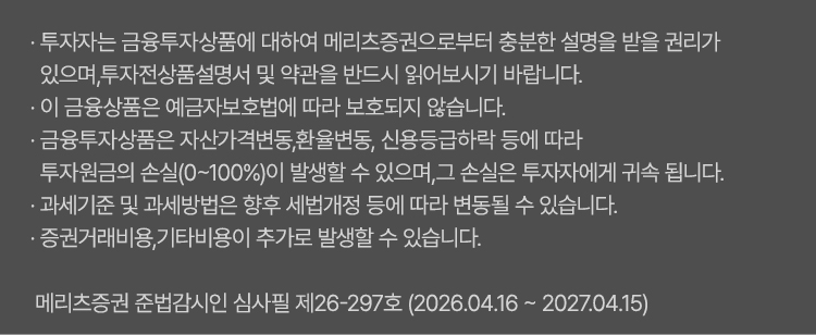 
                    · 투자자는 금융투자상품에 대하여 메리츠증권으로부터 충분한 설명을 받을 
                    권리가 있으며, 투자전 상품설명서 및 약관을 반드시 읽어보시기 바랍니다.
                    · 이 금융상품은 예금자보호법에 따라 보호되지 않습니다.
                    · 금융투자상품은 자산가격변동, 환율변동, 신용등급하락 등에 따라 투자원금의  
                    손실(0~100%)이 발생할 수 있으며, 그 손실은 투자자에게 귀속됩니다
                    · 과세기준 및 과세방법은 향후 세법개정 등에 따라 변동될 수 있습니다.
                    · 증권거래비용, 기타비용이 추가로 발생할 수 있습니다.
                    · 예탁금 중 증권매수 미사용 현금 잔액은 예금자보호법에 따라 원금과 소정의 이자를 합하여 1인당 “1억원까지”(본 금융회사의 여타 보호상품과 합산) 보호됩니다.

                    *메리츠증권 준법감시인 심사필 제26-297호(2026.04.16~2027.04.15)