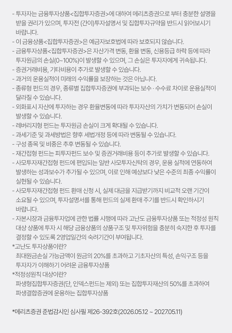 
                    - 투자자는 금융투자상품<집합투자증권>에 대하여 메리츠증권으로 부터 충분한 설명을 
                    받을 권리가 있으며, 투자전 (간이)투자설명서 및 집합투자규약을 반드시 읽어보시기 
                    바랍니다.
                    - 이 금융상품<집합투자증권>은 예금자보호법에 따라 보호되지 않습니다.
                    - 금융투자상품<집합투자증권>은 자산가격 변동, 환율 변동, 신용등급 하락 등에 따라 
                    투자원금의 손실(0~100%)이 발생할 수 있으며, 그 손실은 투자자에게 귀속됩니다.
                    - 증권거래비용, 기타비용이 추가로 발생할 수 있습니다.
                    - 과거의 운용실적이 미래의 수익률을 보장하는 것은 아닙니다. 
                    - 종류형 펀드의 경우, 종류별 집합투자증권에 부과되는 보수 · 수수료 차이로 운용실적이 
                    달라질 수 있습니다.
                    - 외화표시 자산에 투자하는 경우 환율변동에 따라 투자자산의 가치가 변동되어 손실이 
                    발생할 수 있습니다.
                    - 레버리지형 펀드는 투자원금 손실이 크게 확대될 수 있습니다.
                    - 과세기준 및 과세방법은 향후 세법개정 등에 따라 변동될 수 있습니다.
                    - 구성 종목 및 비중은 추후 변동될 수 있습니다.
                    - 재간접형 펀드는 피투자펀드 보수 및 증권거래비용 등이 추가로 발생할 수 있습니다. 
                    - 사모투자재간접형 펀드에 편입되는 일반 사모투자신탁의 경우, 운용 실적에 연동하여 
                    발생하는 성과보수가 추가될 수 있으며, 이로 인해 예상보다 낮은 수준의 최종 수익률이 
                    실현될 수 있습니다.
                    - 사모투자재간접형 펀드 환매 신청 시, 실제 대금을 지급받기까지 비교적 오랜 기간이 
                    소요될 수 있으며, 투자설명서를 통해 펀드의 실제 환매 주기를 반드시 확인하시기 
                    바랍니다.
                    - 자본시장과 금융투자업에 관한 법률 시행에 따라 고난도 금융투자상품 또는 적정성 원칙 
                    대상 상품에 투자 시 해당 금융상품의 상품구조 및 투자위험을 충분히 숙지한 후 투자를 
                    결정할 수 있도록 2영업일간의 숙려기간이 부여됩니다.
                    *고난도 투자상품이란?
                    최대원금손실 가능금액이 원금의 20%를 초과하고 기초자산의 특성, 손익구조 등을 
                    투자자가 이해하기 어려운 금융투자상품 
                    *적정성원칙 대상이란?
                    파생형집합투자증권(단, 인덱스펀드는 제외) 또는 집합투자재산의 50%를 초과하여 
                    파생결합증권에 운용하는 집합투자상품 

                    *메리츠증권 준법감시인 심사필 제26-392호(2026.05.12 ~ 2027.05.11)
                    