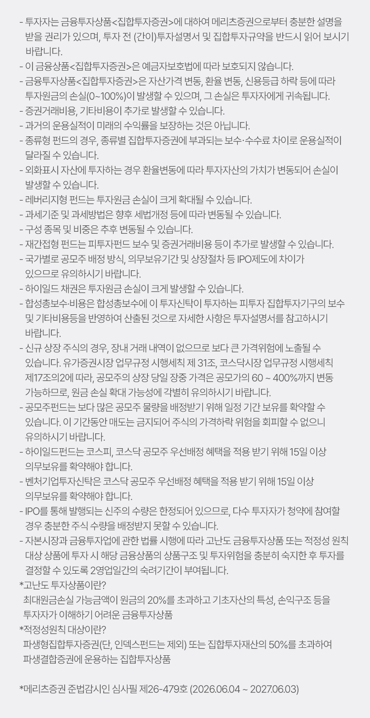 
                    - 투자자는 금융투자상품<집합투자증권>에 대하여 메리츠증권으로부터 충분한 설명을 
                    받을 권리가 있으며, 투자 전 (간이)투자설명서 및 집합투자규약을 반드시 읽어 보시기 
                    바랍니다.
                    - 이 금융상품<집합투자증권>은 예금자보호법에 따라 보호되지 않습니다.
                    - 금융투자상품<집합투자증권>은 자산가격 변동, 환율 변동, 신용등급 하락 등에 따라 
                    투자원금의 손실(0~100%)이 발생할 수 있으며, 그 손실은 투자자에게 귀속됩니다.
                    - 증권거래비용, 기타비용이 추가로 발생할 수 있습니다. 
                    - 과거의 운용실적이 미래의 수익률을 보장하는 것은 아닙니다.
                    - 종류형 펀드의 경우, 종류별 집합투자증권에 부과되는 보수･수수료 차이로 운용실적이 
                    달라질 수 있습니다.
                    - 외화표시 자산에 투자하는 경우 환율변동에 따라 투자자산의 가치가 변동되어 손실이 
                    발생할 수 있습니다. 
                    - 레버리지형 펀드는 투자원금 손실이 크게 확대될 수 있습니다. 
                    - 과세기준 및 과세방법은 향후 세법개정 등에 따라 변동될 수 있습니다.
                    - 구성 종목 및 비중은 추후 변동될 수 있습니다.
                    - 재간접형 펀드는 피투자펀드 보수 및 증권거래비용 등이 추가로 발생할 수 있습니다. 
                    - 국가별로 공모주 배정 방식, 의무보유기간 및 상장절차 등 IPO제도에 차이가 있으므로, 유의하시기 바랍니다.
                    - 하이일드 채권은 투자원금 손실이 크게 발생할 수 있습니다.
                    - 합성총보수·비용은 합성총보수에 이 투자신탁이 투자하는 피투자 집합투자기구의 보수 
                    및 기타비용등을 반영하여 산출된 것으로 자세한 사항은 투자설명서를 참고하시기 
                    바랍니다.
                    - 신규 상장 주식의 경우, 장내 거래 내역이 없으므로 보다 큰 가격위험에 노출될 수 
                    있습니다. 유가증권시장 업무규정 시행세칙 제 31조, 코스닥시장 업무규정 시행세칙 
                    제17조의2에 따라, 공모주의 상장 당일 장중 가격은 공모가의 60 ~ 400%까지 변동 
                    가능하므로, 원금 손실 확대 가능성에 각별히 유의하시기 바랍니다.
                    - 공모주펀드는 보다 많은 공모주 물량을 배정받기 위해 일정 기간 보유를 확약할 수 
                    있습니다. 이 기간동안 매도는 금지되어 주식의 가격하락 위험을 회피할 수 없으니 
                    유의하시기 바랍니다.
                    - 하이일드펀드는 코스피, 코스닥 공모주 우선배정 혜택을 적용 받기 위해 15일 이상 
                    의무보유를 확약해야 합니다.
                    - 벤처기업투자신탁은 코스닥 공모주 우선배정 혜택을 적용 받기 위해 15일 이상 
                    의무보유를 확약해야 합니다.
                    - IPO를 통해 발행되는 신주의 수량은 한정되어 있으므로, 다수 투자자가 청약에 참여할 
                    경우 충분한 주식 수량을 배정받지 못할 수 있습니다.
                    - 자본시장과 금융투자업에 관한 법률 시행에 따라 고난도 금융투자상품 또는 적정성 원칙 
                    대상 상품에 투자 시 해당 금융상품의 상품구조 및 투자위험을 충분히 숙지한 후 투자를 
                    결정할 수 있도록 2영업일간의 숙려기간이 부여됩니다.
                    *고난도 투자상품이란?
                    최대원금손실 가능금액이 원금의 20%를 초과하고 기초자산의 특성, 손익구조 등을  
                    투자자가 이해하기 어려운 금융투자상품 
                    *적정성원칙 대상이란?
                    파생형집합투자증권(단, 인덱스펀드는 제외) 또는 집합투자재산의 50%를 초과하여
                    파생결합증권에 운용하는 집합투자상품

                    *메리츠증권 준법감시인 심사필 제26-479호 (2026.06.04 ~ 2027.06.03)
                    