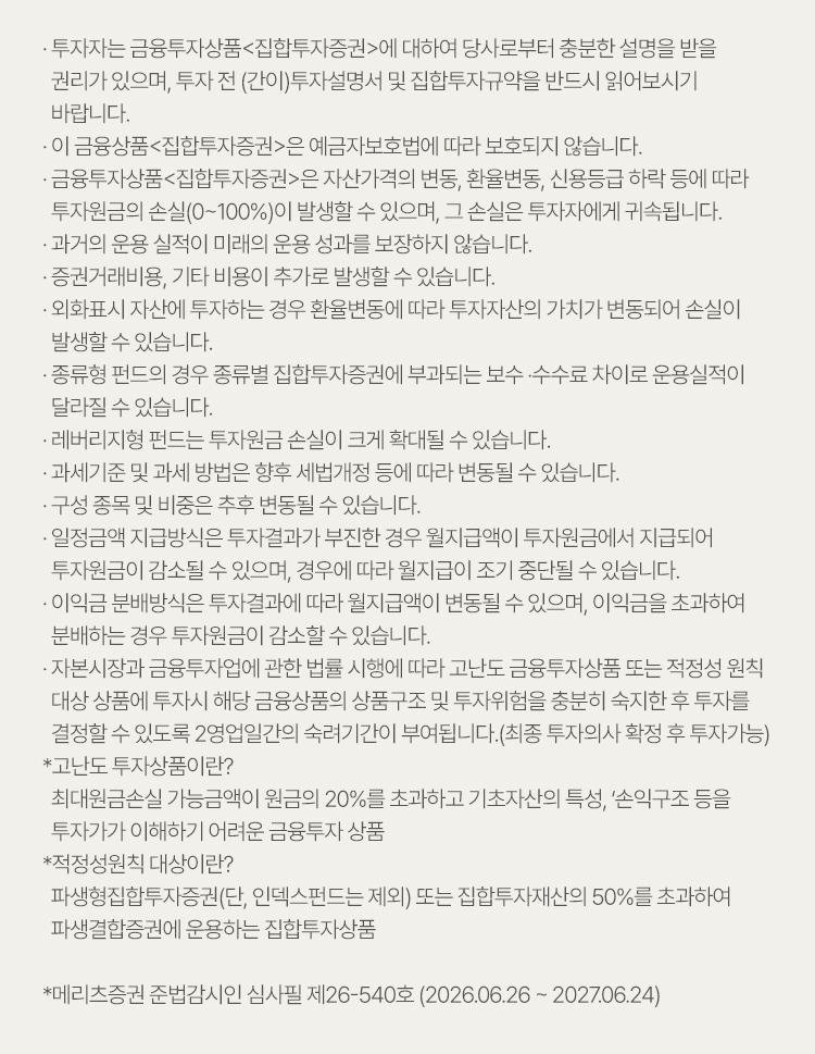 
                    · 투자자는 금융투자상품<집합투자증권>에 대하여 당사로부터 충분한 설명을 받을  
                        권리가 있으며, 투자 전 (간이)투자설명서 및 집합투자규약을 반드시 읽어보시기 
                        바랍니다.
                    · 이 금융상품<집합투자증권>은 예금자보호법에 따라 보호되지 않습니다.
                    · 금융투자상품(집합투자증권)은 자산가격의 변동, 환율변동, 신용등급 하락 등에 따라 
                        투자원금의 손실(0~100%)이 발생할 수 있으며, 그 손실은 투자자에게 귀속됩니다.
                    · 과거의 운용 실적이 미래의 운용 성과를 보장하지 않습니다.
                    · 증권거래비용, 기타 비용이 추가로 발생할 수 있습니다.
                    · 외화표시 자산에 투자하는 경우 환율변동에 따라 투자자산의 가치가 변동되어 손실이 
                        발생할 수 있습니다.
                    · 종류형 펀드의 경우 종류별 집합투자증권에 부과되는 보수 ‧수수료 차이로 운용실적이 
                        달라질 수 있습니다.
                    · 레버리지형 펀드는 투자원금 손실이 크게 확대될 수 있습니다.
                    · 과세기준 및 과세 방법은 향후 세법개정 등에 따라 변동될 수 있습니다.
                    · 구성 종목 및 비중은 추후 변동될 수 있습니다.
                    · 일정금액 지급방식은 투자결과가 부진한 경우 월지급액이 투자원금에서 지급되어 
                        투자원금이 감소될 수 있으며, 경우에 따라 월지급이 조기 중단될 수 있습니다.
                    · 이익금 분배방식은 투자결과에 따라 월지급액이 변동될 수 있으며, 이익금을 초과하여 
                        분배하는 경우 투자원금이 감소할 수 있습니다.
                    · 자본시장과 금융투자업에 관한 법률 시행에 따라 고난도 금융투자상품 또는 적정성 원칙 
                        대상 상품에 투자시 해당 금융상품의 상품구조 및 투자위험을 충분히 숙지한 후 투자를 
                        결정할 수 있도록 2영업일간의 숙려기간이 부여됩니다.(최종 투자의사 확정 후 투자가능)
                    *고난도 투자상품이란?
                        최대원금손실 가능금액이 원금의 20%를 초과하고 기초자산의 특성, ‘손익구조 등을 
                        투자가가 이해하기 어려운 금융투자 상품
                    *적정성원칙 대상이란?
                        파생형집합투자증권(단, 인덱스펀드는 제외) 또는 집합투자재산의 50%를 초과하여 
                        파생결합증권에 운용하는 집합투자상품                                                            
                    
                    *메리츠증권 준법감시인 심사필 제26-540호(2026.06.26~2027.06.24)
                    