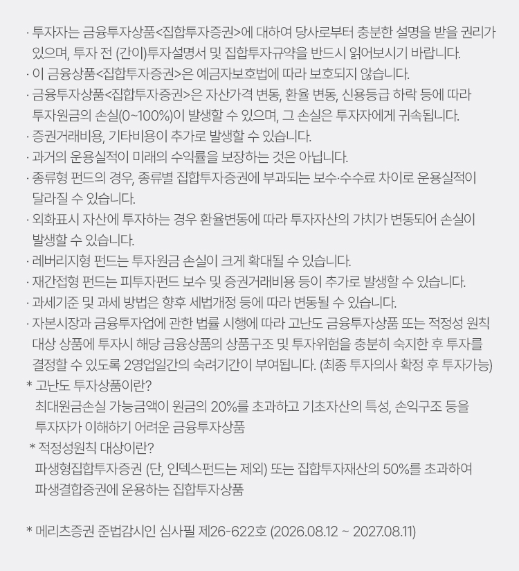 
                    · 투자자는 금융투자상품 집합투자증권 에 대하여 당사로부터 충분한 설명을 받을 권리가 
                    있으며, 투자 전 (간이)투자설명서 및 집합투자규약을 반드시 읽어보시기 바랍니다.
                    · 이 금융상품 집합투자증권 은 예금자보호법에 따라 보호되지 않습니다.
                    · 금융투자상품 집합투자증권 은 자산가격 변동, 환율 변동, 신용등급 하락 등에 따라 
                    투자원금의 손실(0~100%)이 발생할 수 있으며, 그 손실은 투자자에게 귀속됩니다.
                    · 증권거래비용, 기타비용이 추가로 발생할 수 있습니다.
                    · 과거의 운용실적이 미래의 수익률을 보장하는 것은 아닙니다.
                    · 종류형 펀드의 경우, 종류별 집합투자증권에 부과되는 보수·수수료 차이로 운용실적이 
                    달라질 수 있습니다.
                    · 외화표시 자산에 투자하는 경우 환율변동에 따라 투자자산의 가치가 변동되어 손실이 
                    발생할 수 있습니다.
                    · 레버리지형 펀드는 투자원금 손실이 크게 확대될 수 있습니다.
                    · 재간접형 펀드는 피투자펀드 보수 및 증권거래비용 등이 추가로 발생할 수 있습니다.
                    · 과세기준 및 과세 방법은 향후 세법개정 등에 따라 변동될 수 있습니다.
                    · 자본시장과 금융투자업에 관한 법률 시행에 따라 고난도 금융투자상품 또는 적정성 원칙 
                    대상 상품에 투자시 해당 금융상품의 상품구조 및 투자위험을 충분히 숙지한 후 투자를 
                    결정할 수 있도록 2영업일간의 숙려기간이 부여됩니다. (최종 투자의사 확정 후 투자가능)
                    * 고난도 투자상품이란?
                    최대원금손실 가능금액이 원금의 20%를 초과하고 기초자산의 특성, 손익구조 등을 
                    투자자가 이해하기 어려운 금융투자상품
                    * 적정성원칙 대상이란?
                    파생형집합투자증권 (단, 인덱스펀드는 제외) 또는 집합투자재산의 50%를 초과하여 
                    파생결합증권에 운용하는 집합투자상품

                    * 메리츠증권 준법감시인 심사필 제26-622호(2026.08.12-2027.08.11)
                    
