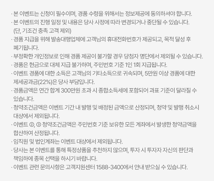 
                    · 본 이벤트는 신청이 필수이며, 경품 수령을 위해서는 정보제공에 동의하셔야 합니다.
                    · 본 이벤트의 진행 일정 및 내용은 당사 사정에 따라 변경되거나 중단될 수 있습니다. 
                    (단, 기조건 충족 고객 제외)
                    · 경품 지급을 위해 발송대행업체에 고객님의 휴대전화번호가 제공되고, 목적 달성 후
                    폐기됩니다.
                    · 부정확한 개인정보로 인해 경품 제공이 불가할 경우 당첨자 명단에서 제외될 수 있습니다.
                    · 경품은 현금으로 대체 지급 불가하며, 주민번호 기준 1인 1회 지급됩니다.
                    · 이벤트 경품에 대한 소득은 고객님의 기타소득으로 귀속되며, 5만원 이상 경품에 대한
                    제세공과금(22%)은 당사 부담입니다.
                    · 경품금액은 연간 합계 300만원 초과 시 종합소득세에 포함되어 과표 기준이 달라질 수
                    있습니다.
                    · 청약조건금액은 이벤트 기간 내 발행 및 배정된 금액으로 산정되며, 청약 및 발행 취소시 
                    대상에서 제외됩니다.
                    · 이벤트 ②, ➂ 청약조건금액은 주민번호 기준 보유한 모든 계좌에서 발생한 청약금액을  
                    합산하여 산정됩니다.
                    · 임직원 및 법인계좌는 이벤트 대상에서 제외됩니다.
                    · 당사는 본 이벤트를 통해 특정상품을 추천하지 않으며, 투자 시 투자자 자신의 판단과 
                    책임하에 종목 선택을 하시기 바랍니다.
                    · 이벤트 관련 문의사항은 고객지원센터 1588-3400에서 안내 받으실 수 있습니다.
                    