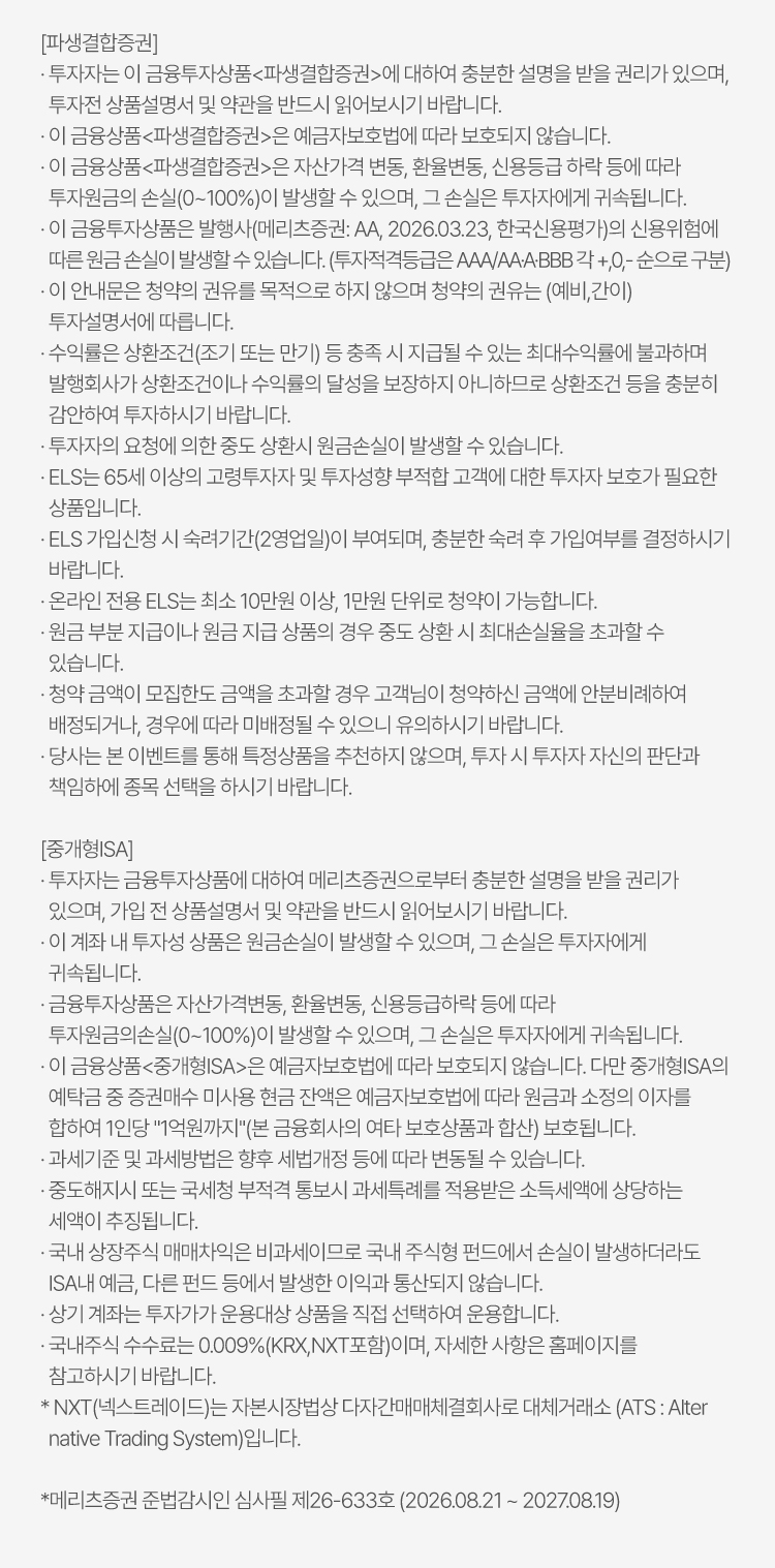  
                    [파생결합증권]
                    · 투자자는 이 금융투자상품(파생결합증권)에 대하여 충분한 설명을 받을 권리가 있으며, 
                    투자전 상품설명서 및 약관을 반드시 읽어보시기 바랍니다.
                    · 이 금융상품(파생결합증권)은 예금자보호법에 따라 보호되지 않습니다.
                    · 이 금융상품(파생결합증권)은 자산가격 변동, 환율변동, 신용등급 하락 등에 따라 
                    투자원금의 손실(0~100%)이 발생할 수 있으며, 그 손실은 투자자에게 귀속됩니다.
                    · 이 금융투자상품은 발행사(메리츠증권: AA, 2026.03.23, 한국신용평가)의 신용위험에 
                    따른 원금 손실이 발생할 수 있습니다. (투자적격등급은 AAA/AA·A·BBB 각 +,0,- 순으로 구분)
                    · 이 안내문은 청약의 권유를 목적으로 하지 않으며 청약의 권유는 (예비,간이) 
                    투자설명서에 따릅니다.    
                    · 수익률은 상환조건(조기 또는 만기) 등 충족 시 지급될 수 있는 최대수익률에 불과하며 
                    발행회사가 상환조건이나 수익률의 달성을 보장하지 아니하므로 상환조건 등을 충분히 
                    감안하여 투자하시기 바랍니다.
                    · 투자자의 요청에 의한 중도 상환시 원금손실이 발생할 수 있습니다.
                    · ELS는 65세 이상의 고령투자자 및 투자성향 부적합 고객에 대한 투자자 보호가 필요한 
                    상품입니다.
                    · ELS 가입신청 시 숙려기간(2영업일)이 부여되며, 충분한 숙려 후 가입여부를 결정하시기 
                    바랍니다.
                    · 온라인 전용 ELS는 최소 10만원 이상, 1만원 단위로 청약이 가능합니다.
                    · 원금 부분 지급이나 원금 지급 상품의 경우 중도 상환 시 최대손실율을 초과할 수 
                    있습니다.
                    · 청약 금액이 모집한도 금액을 초과할 경우 고객님이 청약하신 금액에 안분비례하여 
                    배정되거나, 경우에 따라 미배정될 수 있으니 유의하시기 바랍니다.
                    · 당사는 본 이벤트를 통해 특정상품을 추천하지 않으며, 투자 시 투자자 자신의 판단과 
                    책임하에 종목 선택을 하시기 바랍니다.

                    [중개형ISA]
                    · 투자자는 금융투자상품에 대하여 메리츠증권으로부터 충분한 설명을 받을 권리가 
                    있으며, 가입 전 상품설명서 및 약관을 반드시 읽어보시기 바랍니다.
                    · 이 계좌 내 투자성 상품은 원금손실이 발생할 수 있으며, 그 손실은 투자자에게 
                    귀속됩니다.
                    · 금융투자상품은 자산가격변동, 환율변동, 신용등급하락 등에 따라 
                    투자원금의손실(0~100%)이 발생할 수 있으며, 그 손실은 투자자에게 귀속됩니다.
                    · 이 금융상품(중개형ISA)은 예금자보호법에 따라 보호되지 않습니다. 다만 중개형ISA의 
                    예탁금 중 증권매수 미사용 현금 잔액은 예금자보호법에 따라 원금과 소정의 이자를 
                    합하여 1인당 1억원까지(본 금융회사의 여타 보호상품과 합산) 보호됩니다.
                    · 과세기준 및 과세방법은 향후 세법개정 등에 따라 변동될 수 있습니다.
                    · 중도해지시 또는 국세청 부적격 통보시 과세특례를 적용받은 소득세액에 상당하는 
                    세액이 추징됩니다.
                    · 국내 상장주식 매매차익은 비과세이므로 국내 주식형 펀드에서 손실이 발생하더라도 
                    ISA내 예금, 다른 펀드 등에서 발생한 이익과 통산되지 않습니다.
                    · 상기 계좌는 투자가가 운용대상 상품을 직접 선택하여 운용합니다.
                    · 국내주식 수수료는 0.009%(KRX,NXT포함)이며, 자세한 사항은 홈페이지를 
                    참고하시기 바랍니다. 
                    * NXT(넥스트레이드)는 자본시장법상 다자간매매체결회사로 대체거래소 (ATS : Alter
                    native Trading System)입니다.

                    *메리츠증권 준법감시인 심사필 제26-633호 (2026.08.20 ~ 2027.08.19)
                    