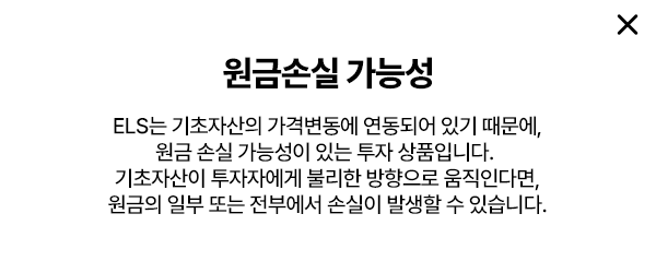 원금손실 가능성: ELS는 기초자산의 가격변동에 연동되어 있기 때문에 원금 손실 가능성이 있는 투자 상품입니다. 기초자산이 투자자에게 불리한 방향으로 움직인다면 원금의 일부 또는 전부에서 손실이 발생할 수 있습니다.