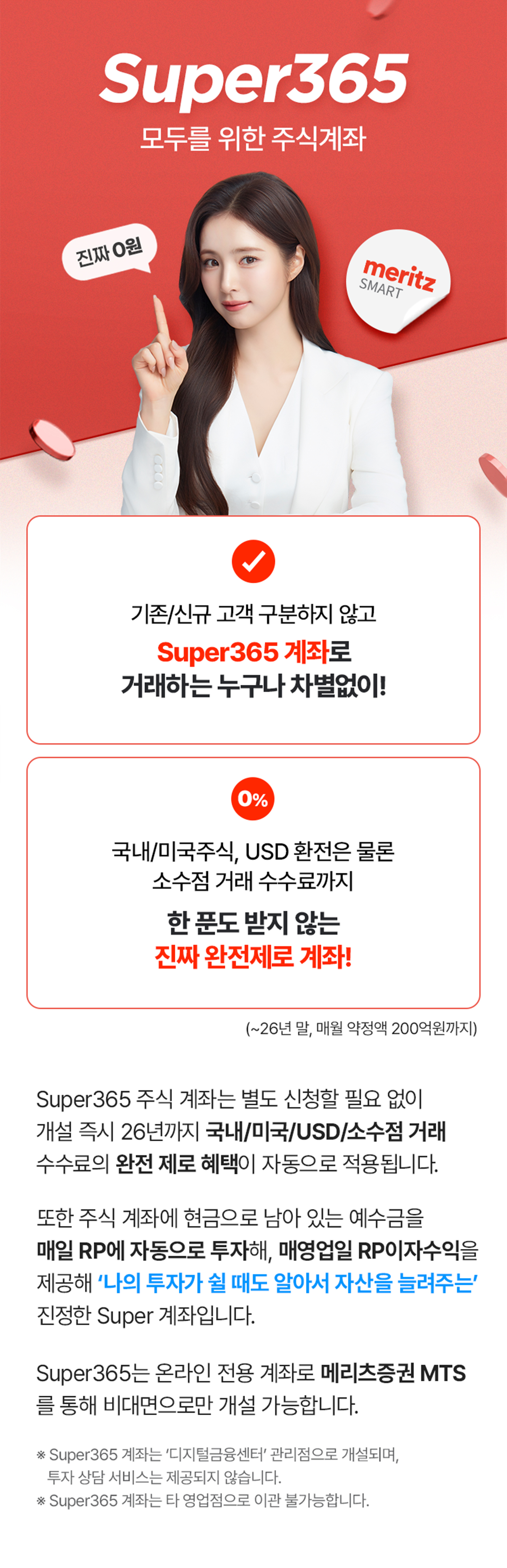 Super365 모두를 위한 주식계좌. 기존/신규 고객 구분하지 않고 Super365 계좌로 거래하는 누구나 차별없이! 국내/미국주식, USD 환전은 물론 소수점 거래 수수료까지 한 푼도 받지 않는 진짜 완전제로 계좌!(~26년 말, 매월 약정액 200억원까지) Super365 주식 계좌는 별도 신청할 필요 없이 개설 즉시 26년까지 국내/미국/USD/소수점 거래 수수료의 완전 제로 혜택이 자동으로 적용됩니다. 또한 주식 계좌에 현금으로 남아 있는 예수금을 매일 RP에 자동으로 투자해, 매영업일 RP이자수익을 제공해 '나의 투자가 쉴 때도 알아서 자산을 늘려주는' 진정한 Super 계좌입니다. Super365는 온라인 전용 계좌로 메리츠증권 MTS를 통해 비대면으로만 개설 가능합니다. * Super365 계좌는 '디지털금융센터'관리점으로 개설되며, 투자 상담 서비스는 제공되지 않습니다. * Super365 계좌는 타 영업점으로 이관 불가능합니다.